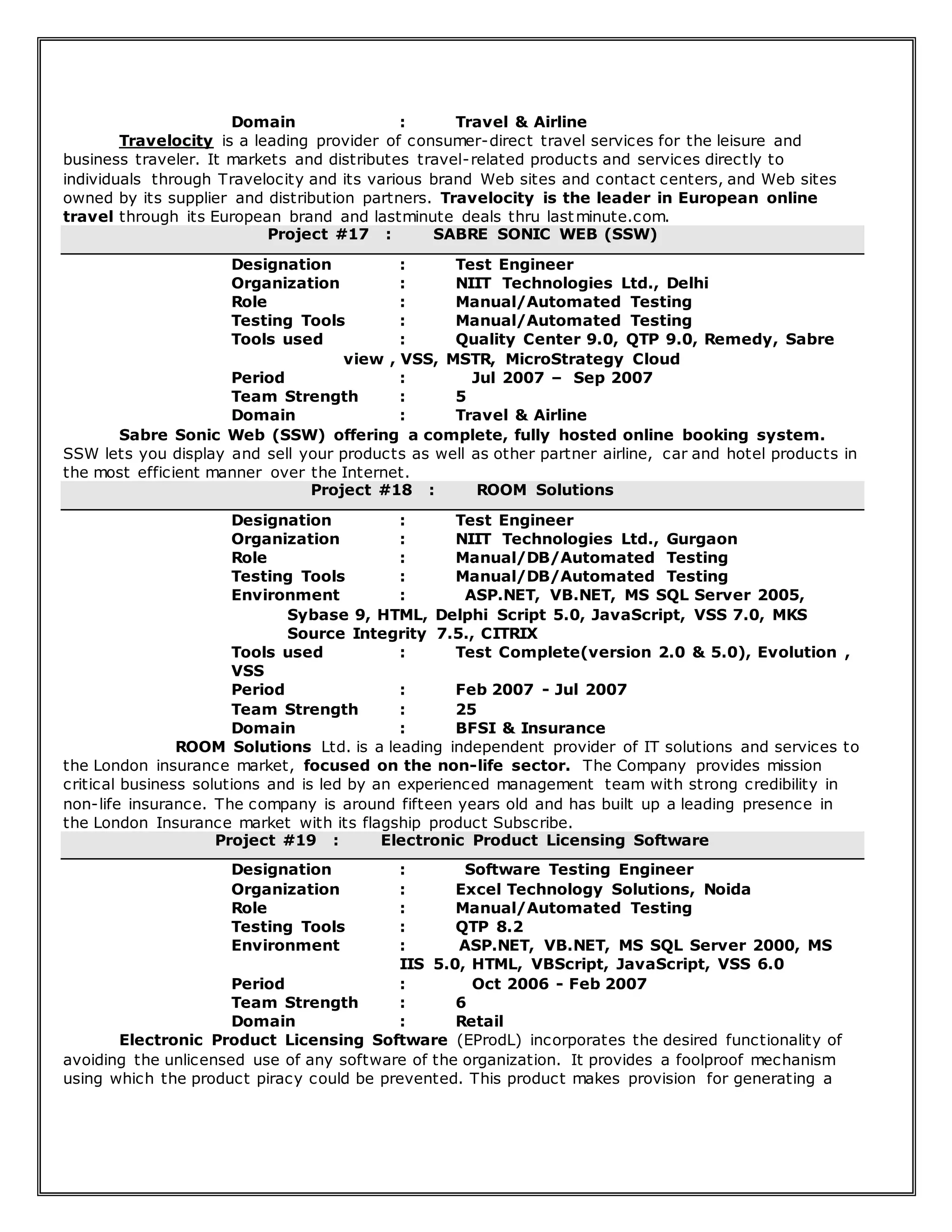 Domain : Travel & Airline
Travelocity is a leading provider of consumer-direct travel services for the leisure and
business traveler. It markets and distributes travel-related products and services directly to
individuals through Travelocity and its various brand Web sites and contact centers, and Web sites
owned by its supplier and distribution partners. Travelocity is the leader in European online
travel through its European brand and lastminute deals thru lastminute.com.
Project #17 : SABRE SONIC WEB (SSW)
Designation : Test Engineer
Organization : NIIT Technologies Ltd., Delhi
Role : Manual/Automated Testing
Testing Tools : Manual/Automated Testing
Tools used : Quality Center 9.0, QTP 9.0, Remedy, Sabre
view , VSS, MSTR, MicroStrategy Cloud
Period : Jul 2007 – Sep 2007
Team Strength : 5
Domain : Travel & Airline
Sabre Sonic Web (SSW) offering a complete, fully hosted online booking system.
SSW lets you display and sell your products as well as other partner airline, car and hotel products in
the most efficient manner over the Internet.
Project #18 : ROOM Solutions
Designation : Test Engineer
Organization : NIIT Technologies Ltd., Gurgaon
Role : Manual/DB/Automated Testing
Testing Tools : Manual/DB/Automated Testing
Environment : ASP.NET, VB.NET, MS SQL Server 2005,
Sybase 9, HTML, Delphi Script 5.0, JavaScript, VSS 7.0, MKS
Source Integrity 7.5., CITRIX
Tools used : Test Complete(version 2.0 & 5.0), Evolution ,
VSS
Period : Feb 2007 - Jul 2007
Team Strength : 25
Domain : BFSI & Insurance
ROOM Solutions Ltd. is a leading independent provider of IT solutions and services to
the London insurance market, focused on the non-life sector. The Company provides mission
critical business solutions and is led by an experienced management team with strong credibility in
non-life insurance. The company is around fifteen years old and has built up a leading presence in
the London Insurance market with its flagship product Subscribe.
Project #19 : Electronic Product Licensing Software
Designation : Software Testing Engineer
Organization : Excel Technology Solutions, Noida
Role : Manual/Automated Testing
Testing Tools : QTP 8.2
Environment : ASP.NET, VB.NET, MS SQL Server 2000, MS
IIS 5.0, HTML, VBScript, JavaScript, VSS 6.0
Period : Oct 2006 - Feb 2007
Team Strength : 6
Domain : Retail
Electronic Product Licensing Software (EProdL) incorporates the desired functionality of
avoiding the unlicensed use of any software of the organization. It provides a foolproof mechanism
using which the product piracy could be prevented. This product makes provision for generating a
 