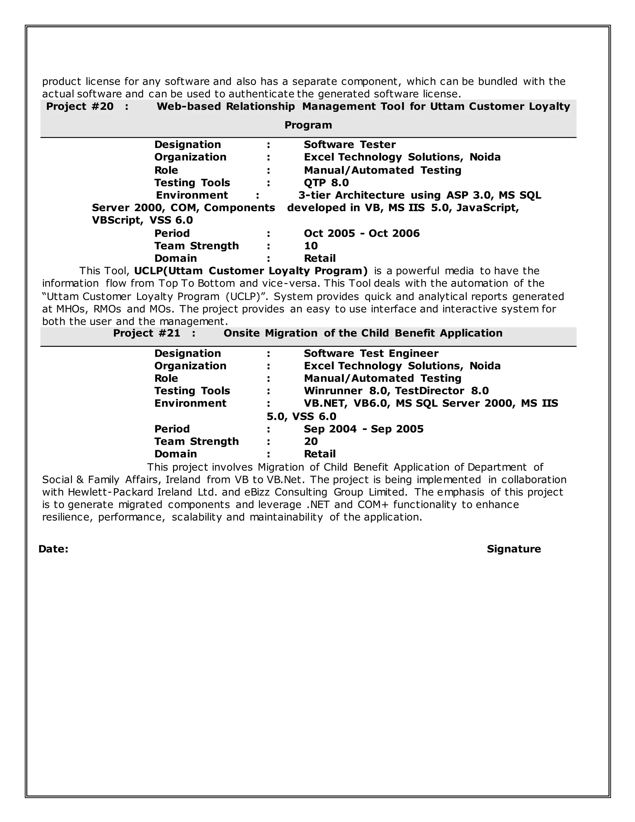 product license for any software and also has a separate component, which can be bundled with the
actual software and can be used to authenticate the generated software license.
Project #20 : Web-based Relationship Management Tool for Uttam Customer Loyalty
Program
Designation : Software Tester
Organization : Excel Technology Solutions, Noida
Role : Manual/Automated Testing
Testing Tools : QTP 8.0
Environment : 3-tier Architecture using ASP 3.0, MS SQL
Server 2000, COM, Components developed in VB, MS IIS 5.0, JavaScript,
VBScript, VSS 6.0
Period : Oct 2005 - Oct 2006
Team Strength : 10
Domain : Retail
This Tool, UCLP(Uttam Customer Loyalty Program) is a powerful media to have the
information flow from Top To Bottom and vice-versa. This Tool deals with the automation of the
“Uttam Customer Loyalty Program (UCLP)”. System provides quick and analytical reports generated
at MHOs, RMOs and MOs. The project provides an easy to use interface and interactive system for
both the user and the management.
Project #21 : Onsite Migration of the Child Benefit Application
Designation : Software Test Engineer
Organization : Excel Technology Solutions, Noida
Role : Manual/Automated Testing
Testing Tools : Winrunner 8.0, TestDirector 8.0
Environment : VB.NET, VB6.0, MS SQL Server 2000, MS IIS
5.0, VSS 6.0
Period : Sep 2004 - Sep 2005
Team Strength : 20
Domain : Retail
This project involves Migration of Child Benefit Application of Department of
Social & Family Affairs, Ireland from VB to VB.Net. The project is being implemented in collaboration
with Hewlett-Packard Ireland Ltd. and eBizz Consulting Group Limited. The emphasis of this project
is to generate migrated components and leverage .NET and COM+ functionality to enhance
resilience, performance, scalability and maintainability of the application.
Date: Signature
 