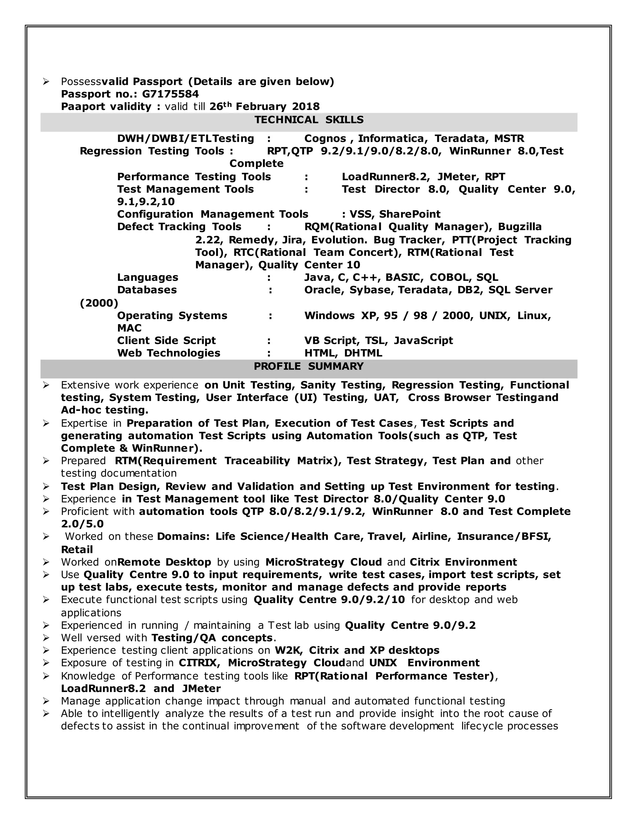  Possessvalid Passport (Details are given below)
Passport no.: G7175584
Paaport validity : valid till 26th February 2018
TECHNICAL SKILLS
DWH/DWBI/ETLTesting : Cognos , Informatica, Teradata, MSTR
Regression Testing Tools : RPT,QTP 9.2/9.1/9.0/8.2/8.0, WinRunner 8.0,Test
Complete
Performance Testing Tools : LoadRunner8.2, JMeter, RPT
Test Management Tools : Test Director 8.0, Quality Center 9.0,
9.1,9.2,10
Configuration Management Tools : VSS, SharePoint
Defect Tracking Tools : RQM(Rational Quality Manager), Bugzilla
2.22, Remedy, Jira, Evolution. Bug Tracker, PTT(Project Tracking
Tool), RTC(Rational Team Concert), RTM(Rational Test
Manager), Quality Center 10
Languages : Java, C, C++, BASIC, COBOL, SQL
Databases : Oracle, Sybase, Teradata, DB2, SQL Server
(2000)
Operating Systems : Windows XP, 95 / 98 / 2000, UNIX, Linux,
MAC
Client Side Script : VB Script, TSL, JavaScript
Web Technologies : HTML, DHTML
PROFILE SUMMARY
 Extensive work experience on Unit Testing, Sanity Testing, Regression Testing, Functional
testing, System Testing, User Interface (UI) Testing, UAT, Cross Browser Testingand
Ad-hoc testing.
 Expertise in Preparation of Test Plan, Execution of Test Cases, Test Scripts and
generating automation Test Scripts using Automation Tools(such as QTP, Test
Complete & WinRunner).
 Prepared RTM(Requirement Traceability Matrix), Test Strategy, Test Plan and other
testing documentation
 Test Plan Design, Review and Validation and Setting up Test Environment for testing.
 Experience in Test Management tool like Test Director 8.0/Quality Center 9.0
 Proficient with automation tools QTP 8.0/8.2/9.1/9.2, WinRunner 8.0 and Test Complete
2.0/5.0
 Worked on these Domains: Life Science/Health Care, Travel, Airline, Insurance/BFSI,
Retail
 Worked onRemote Desktop by using MicroStrategy Cloud and Citrix Environment
 Use Quality Centre 9.0 to input requirements, write test cases, import test scripts, set
up test labs, execute tests, monitor and manage defects and provide reports
 Execute functional test scripts using Quality Centre 9.0/9.2/10 for desktop and web
applications
 Experienced in running / maintaining a Test lab using Quality Centre 9.0/9.2
 Well versed with Testing/QA concepts.
 Experience testing client applications on W2K, Citrix and XP desktops
 Exposure of testing in CITRIX, MicroStrategy Cloudand UNIX Environment
 Knowledge of Performance testing tools like RPT(Rational Performance Tester),
LoadRunner8.2 and JMeter
 Manage application change impact through manual and automated functional testing
 Able to intelligently analyze the results of a test run and provide insight into the root cause of
defects to assist in the continual improvement of the software development lifecycle processes
 