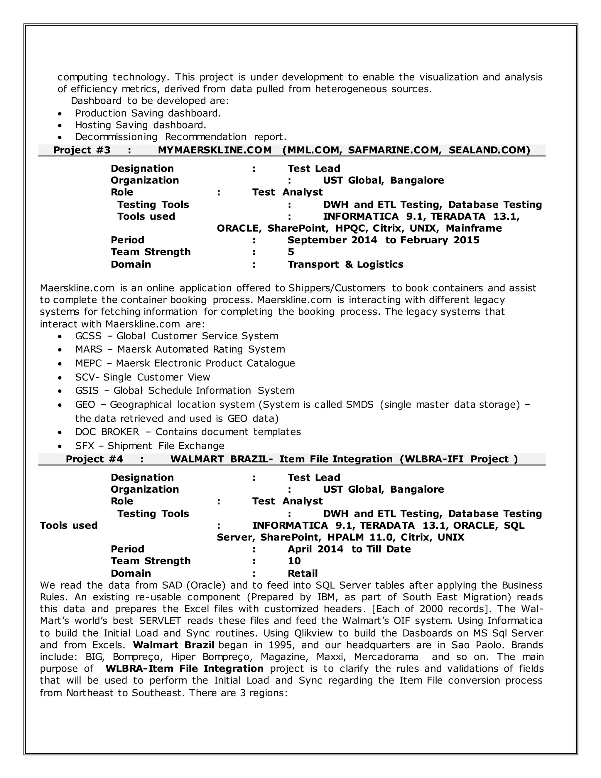 computing technology. This project is under development to enable the visualization and analysis
of efficiency metrics, derived from data pulled from heterogeneous sources.
Dashboard to be developed are:
 Production Saving dashboard.
 Hosting Saving dashboard.
 Decommissioning Recommendation report.
Project #3 : MYMAERSKLINE.COM (MML.COM, SAFMARINE.COM, SEALAND.COM)
Designation : Test Lead
Organization : UST Global, Bangalore
Role : Test Analyst
Testing Tools : DWH and ETL Testing, Database Testing
Tools used : INFORMATICA 9.1, TERADATA 13.1,
ORACLE, SharePoint, HPQC, Citrix, UNIX, Mainframe
Period : September 2014 to February 2015
Team Strength : 5
Domain : Transport & Logistics
Maerskline.com is an online application offered to Shippers/Customers to book containers and assist
to complete the container booking process. Maerskline.com is interacting with different legacy
systems for fetching information for completing the booking process. The legacy systems that
interact with Maerskline.com are:
 GCSS – Global Customer Service System
 MARS – Maersk Automated Rating System
 MEPC – Maersk Electronic Product Catalogue
 SCV- Single Customer View
 GSIS – Global Schedule Information System
 GEO – Geographical location system (System is called SMDS (single master data storage) –
the data retrieved and used is GEO data)
 DOC BROKER – Contains document templates
 SFX – Shipment File Exchange
Project #4 : WALMART BRAZIL- Item File Integration (WLBRA-IFI Project )
Designation : Test Lead
Organization : UST Global, Bangalore
Role : Test Analyst
Testing Tools : DWH and ETL Testing, Database Testing
Tools used : INFORMATICA 9.1, TERADATA 13.1, ORACLE, SQL
Server, SharePoint, HPALM 11.0, Citrix, UNIX
Period : April 2014 to Till Date
Team Strength : 10
Domain : Retail
We read the data from SAD (Oracle) and to feed into SQL Server tables after applying the Business
Rules. An existing re-usable component (Prepared by IBM, as part of South East Migration) reads
this data and prepares the Excel files with customized headers. [Each of 2000 records]. The Wal-
Mart’s world’s best SERVLET reads these files and feed the Walmart’s OIF system. Using Informatica
to build the Initial Load and Sync routines. Using Qlikview to build the Dasboards on MS Sql Server
and from Excels. Walmart Brazil began in 1995, and our headquarters are in Sao Paolo. Brands
include: BIG, Bompreço, Hiper Bompreço, Magazine, Maxxi, Mercadorama and so on. The main
purpose of WLBRA-Item File Integration project is to clarify the rules and validations of fields
that will be used to perform the Initial Load and Sync regarding the Item File conversion process
from Northeast to Southeast. There are 3 regions:
 