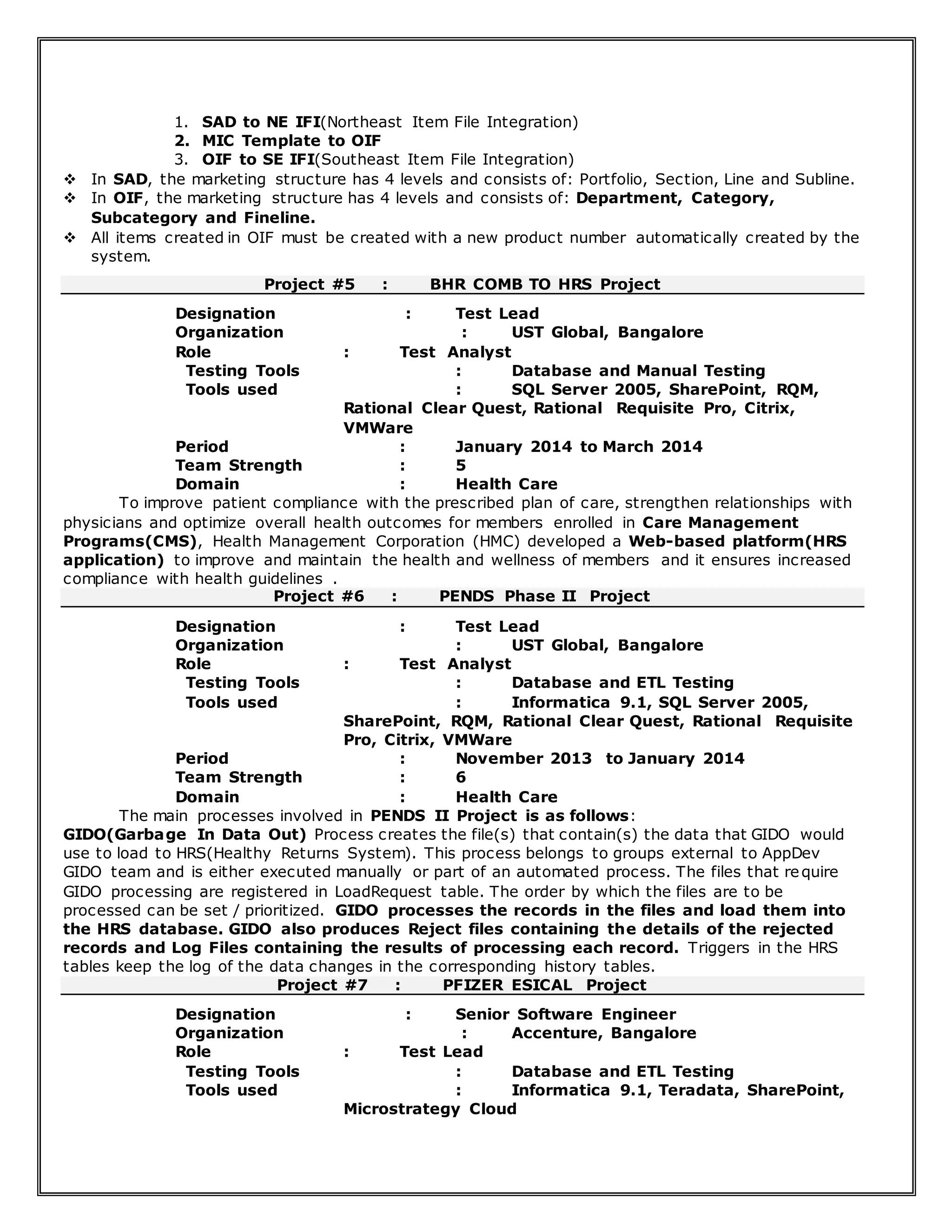 1. SAD to NE IFI(Northeast Item File Integration)
2. MIC Template to OIF
3. OIF to SE IFI(Southeast Item File Integration)
 In SAD, the marketing structure has 4 levels and consists of: Portfolio, Section, Line and Subline.
 In OIF, the marketing structure has 4 levels and consists of: Department, Category,
Subcategory and Fineline.
 All items created in OIF must be created with a new product number automatically created by the
system.
Project #5 : BHR COMB TO HRS Project
Designation : Test Lead
Organization : UST Global, Bangalore
Role : Test Analyst
Testing Tools : Database and Manual Testing
Tools used : SQL Server 2005, SharePoint, RQM,
Rational Clear Quest, Rational Requisite Pro, Citrix,
VMWare
Period : January 2014 to March 2014
Team Strength : 5
Domain : Health Care
To improve patient compliance with the prescribed plan of care, strengthen relationships with
physicians and optimize overall health outcomes for members enrolled in Care Management
Programs(CMS), Health Management Corporation (HMC) developed a Web-based platform(HRS
application) to improve and maintain the health and wellness of members and it ensures increased
compliance with health guidelines .
Project #6 : PENDS Phase II Project
Designation : Test Lead
Organization : UST Global, Bangalore
Role : Test Analyst
Testing Tools : Database and ETL Testing
Tools used : Informatica 9.1, SQL Server 2005,
SharePoint, RQM, Rational Clear Quest, Rational Requisite
Pro, Citrix, VMWare
Period : November 2013 to January 2014
Team Strength : 6
Domain : Health Care
The main processes involved in PENDS II Project is as follows:
GIDO(Garbage In Data Out) Process creates the file(s) that contain(s) the data that GIDO would
use to load to HRS(Healthy Returns System). This process belongs to groups external to AppDev
GIDO team and is either executed manually or part of an automated process. The files that require
GIDO processing are registered in LoadRequest table. The order by which the files are to be
processed can be set / prioritized. GIDO processes the records in the files and load them into
the HRS database. GIDO also produces Reject files containing the details of the rejected
records and Log Files containing the results of processing each record. Triggers in the HRS
tables keep the log of the data changes in the corresponding history tables.
Project #7 : PFIZER ESICAL Project
Designation : Senior Software Engineer
Organization : Accenture, Bangalore
Role : Test Lead
Testing Tools : Database and ETL Testing
Tools used : Informatica 9.1, Teradata, SharePoint,
Microstrategy Cloud
 