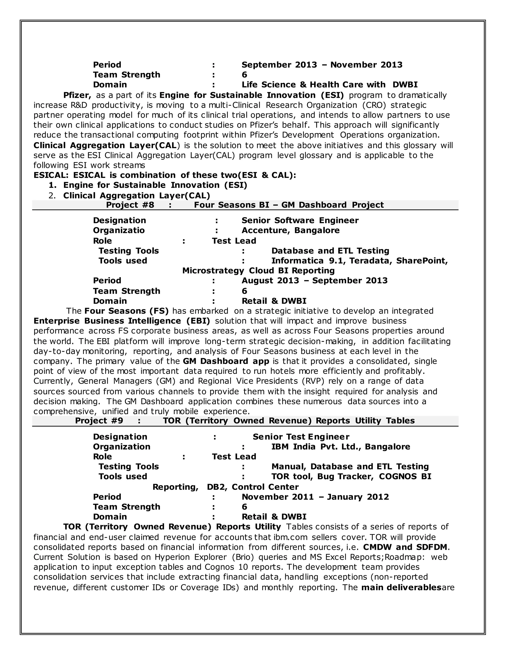 Period : September 2013 – November 2013
Team Strength : 6
Domain : Life Science & Health Care with DWBI
Pfizer, as a part of its Engine for Sustainable Innovation (ESI) program to dramatically
increase R&D productivity, is moving to a multi-Clinical Research Organization (CRO) strategic
partner operating model for much of its clinical trial operations, and intends to allow partners to use
their own clinical applications to conduct studies on Pfizer’s behalf. This approach will significantly
reduce the transactional computing footprint within Pfizer’s Development Operations organization.
Clinical Aggregation Layer(CAL) is the solution to meet the above initiatives and this glossary will
serve as the ESI Clinical Aggregation Layer(CAL) program level glossary and is applicable to the
following ESI work streams
ESICAL: ESICAL is combination of these two(ESI & CAL):
1. Engine for Sustainable Innovation (ESI)
2. Clinical Aggregation Layer(CAL)
Project #8 : Four Seasons BI – GM Dashboard Project
Designation : Senior Software Engineer
Organizatio : Accenture, Bangalore
Role : Test Lead
Testing Tools : Database and ETL Testing
Tools used : Informatica 9.1, Teradata, SharePoint,
Microstrategy Cloud BI Reporting
Period : August 2013 – September 2013
Team Strength : 6
Domain : Retail & DWBI
The Four Seasons (FS) has embarked on a strategic initiative to develop an integrated
Enterprise Business Intelligence (EBI) solution that will impact and improve business
performance across FS corporate business areas, as well as across Four Seasons properties around
the world. The EBI platform will improve long-term strategic decision-making, in addition facilitating
day-to-day monitoring, reporting, and analysis of Four Seasons business at each level in the
company. The primary value of the GM Dashboard app is that it provides a consolidated, single
point of view of the most important data required to run hotels more efficiently and profitably.
Currently, General Managers (GM) and Regional Vice Presidents (RVP) rely on a range of data
sources sourced from various channels to provide them with the insight required for analysis and
decision making. The GM Dashboard application combines these numerous data sources into a
comprehensive, unified and truly mobile experience.
Project #9 : TOR (Territory Owned Revenue) Reports Utility Tables
Designation : Senior Test Engineer
Organization : IBM India Pvt. Ltd., Bangalore
Role : Test Lead
Testing Tools : Manual, Database and ETL Testing
Tools used : TOR tool, Bug Tracker, COGNOS BI
Reporting, DB2, Control Center
Period : November 2011 – January 2012
Team Strength : 6
Domain : Retail & DWBI
TOR (Territory Owned Revenue) Reports Utility Tables consists of a series of reports of
financial and end-user claimed revenue for accounts that ibm.com sellers cover. TOR will provide
consolidated reports based on financial information from different sources, i.e. CMDW and SDFDM.
Current Solution is based on Hyperion Explorer (Brio) queries and MS Excel Reports;Roadmap: web
application to input exception tables and Cognos 10 reports. The development team provides
consolidation services that include extracting financial data, handling exceptions (non-reported
revenue, different customer IDs or Coverage IDs) and monthly reporting. The main deliverablesare
 