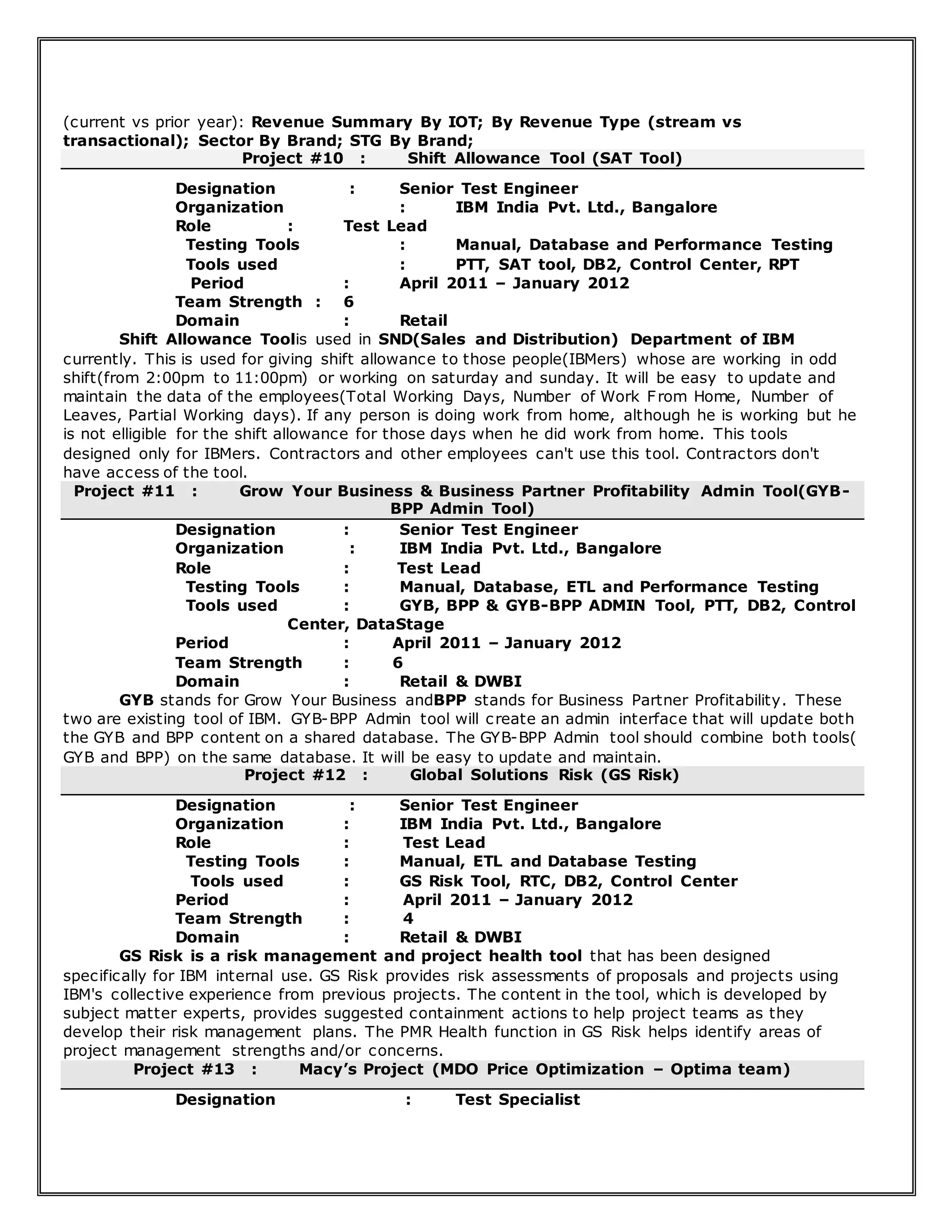 (current vs prior year): Revenue Summary By IOT; By Revenue Type (stream vs
transactional); Sector By Brand; STG By Brand;
Project #10 : Shift Allowance Tool (SAT Tool)
Designation : Senior Test Engineer
Organization : IBM India Pvt. Ltd., Bangalore
Role : Test Lead
Testing Tools : Manual, Database and Performance Testing
Tools used : PTT, SAT tool, DB2, Control Center, RPT
Period : April 2011 – January 2012
Team Strength : 6
Domain : Retail
Shift Allowance Toolis used in SND(Sales and Distribution) Department of IBM
currently. This is used for giving shift allowance to those people(IBMers) whose are working in odd
shift(from 2:00pm to 11:00pm) or working on saturday and sunday. It will be easy to update and
maintain the data of the employees(Total Working Days, Number of Work From Home, Number of
Leaves, Partial Working days). If any person is doing work from home, although he is working but he
is not elligible for the shift allowance for those days when he did work from home. This tools
designed only for IBMers. Contractors and other employees can't use this tool. Contractors don't
have access of the tool.
Project #11 : Grow Your Business & Business Partner Profitability Admin Tool(GYB-
BPP Admin Tool)
Designation : Senior Test Engineer
Organization : IBM India Pvt. Ltd., Bangalore
Role : Test Lead
Testing Tools : Manual, Database, ETL and Performance Testing
Tools used : GYB, BPP & GYB-BPP ADMIN Tool, PTT, DB2, Control
Center, DataStage
Period : April 2011 – January 2012
Team Strength : 6
Domain : Retail & DWBI
GYB stands for Grow Your Business andBPP stands for Business Partner Profitability. These
two are existing tool of IBM. GYB-BPP Admin tool will create an admin interface that will update both
the GYB and BPP content on a shared database. The GYB-BPP Admin tool should combine both tools(
GYB and BPP) on the same database. It will be easy to update and maintain.
Project #12 : Global Solutions Risk (GS Risk)
Designation : Senior Test Engineer
Organization : IBM India Pvt. Ltd., Bangalore
Role : Test Lead
Testing Tools : Manual, ETL and Database Testing
Tools used : GS Risk Tool, RTC, DB2, Control Center
Period : April 2011 – January 2012
Team Strength : 4
Domain : Retail & DWBI
GS Risk is a risk management and project health tool that has been designed
specifically for IBM internal use. GS Risk provides risk assessments of proposals and projects using
IBM's collective experience from previous projects. The content in the tool, which is developed by
subject matter experts, provides suggested containment actions to help project teams as they
develop their risk management plans. The PMR Health function in GS Risk helps identify areas of
project management strengths and/or concerns.
Project #13 : Macy’s Project (MDO Price Optimization – Optima team)
Designation : Test Specialist
 