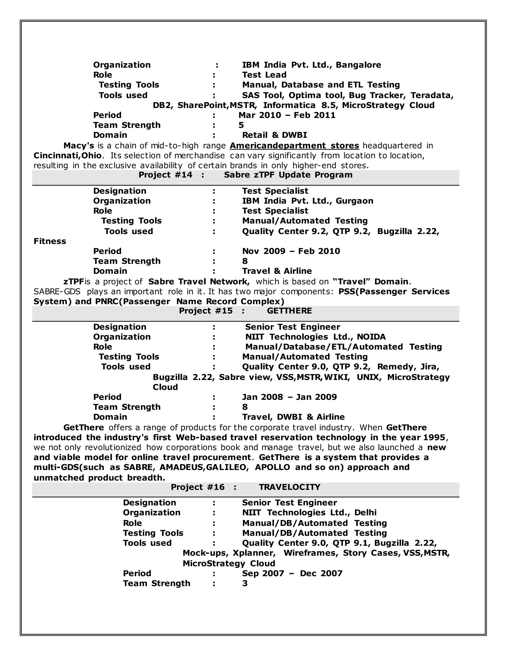 Organization : IBM India Pvt. Ltd., Bangalore
Role : Test Lead
Testing Tools : Manual, Database and ETL Testing
Tools used : SAS Tool, Optima tool, Bug Tracker, Teradata,
DB2, SharePoint,MSTR, Informatica 8.5, MicroStrategy Cloud
Period : Mar 2010 – Feb 2011
Team Strength : 5
Domain : Retail & DWBI
Macy's is a chain of mid-to-high range Americandepartment stores headquartered in
Cincinnati,Ohio. Its selection of merchandise can vary significantly from location to location,
resulting in the exclusive availability of certain brands in only higher-end stores.
Project #14 : Sabre zTPF Update Program
Designation : Test Specialist
Organization : IBM India Pvt. Ltd., Gurgaon
Role : Test Specialist
Testing Tools : Manual/Automated Testing
Tools used : Quality Center 9.2, QTP 9.2, Bugzilla 2.22,
Fitness
Period : Nov 2009 – Feb 2010
Team Strength : 8
Domain : Travel & Airline
zTPFis a project of Sabre Travel Network, which is based on “Travel” Domain.
SABRE-GDS plays an important role in it. It has two major components: PSS(Passenger Services
System) and PNRC(Passenger Name Record Complex)
Project #15 : GETTHERE
Designation : Senior Test Engineer
Organization : NIIT Technologies Ltd., NOIDA
Role : Manual/Database/ETL/Automated Testing
Testing Tools : Manual/Automated Testing
Tools used : Quality Center 9.0, QTP 9.2, Remedy, Jira,
Bugzilla 2.22, Sabre view, VSS,MSTR,WIKI, UNIX, MicroStrategy
Cloud
Period : Jan 2008 – Jan 2009
Team Strength : 8
Domain : Travel, DWBI & Airline
GetThere offers a range of products for the corporate travel industry. When GetThere
introduced the industry's first Web-based travel reservation technology in the year 1995,
we not only revolutionized how corporations book and manage travel, but we also launched a new
and viable model for online travel procurement. GetThere is a system that provides a
multi-GDS(such as SABRE, AMADEUS,GALILEO, APOLLO and so on) approach and
unmatched product breadth.
Project #16 : TRAVELOCITY
Designation : Senior Test Engineer
Organization : NIIT Technologies Ltd., Delhi
Role : Manual/DB/Automated Testing
Testing Tools : Manual/DB/Automated Testing
Tools used : Quality Center 9.0, QTP 9.1, Bugzilla 2.22,
Mock-ups, Xplanner, Wireframes, Story Cases, VSS,MSTR,
MicroStrategy Cloud
Period : Sep 2007 – Dec 2007
Team Strength : 3
 