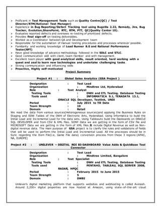  Proficient in Test Management Tools such as Quality Centre(QC) / Test
Director/RTM(Rational Test Manager)
 Experience in Bug Reporting/Defect Tracking tool using Bugzilla 2.22, Remedy, Jira, Bug
Tracker, Evolution,SharePoint, RTC, RTM, PTT, QC(Quality Center 10).
 Evaluates reported defects and oversees re-testing of prioritized defects.
 Provides final sign-off on testing deliverables.
 Worked as a Coordinator between QA and Development team
 Responsible for the automation of manual testing procedures and processes wherever possible.
 Familiarity and working knowledge of Load Runner 8.0 and Rational Performance
Tester(RPT)
 Have good knowledge of advance methodology followed in the SDLC and STLC.
 Good communication skill with client, team member and with management.
 Excellent team player with good analytical skills, result oriented, hard working with a
quest and zeal to learn new technologies and undertake challenging tasks.
 Strong communication and influencing skills
 Proactive, Highly self-motivated
Project Summary
Project #1 : Global Sales Analytics (GSA Project )
Designation : Test Lead
Organization : Mindtree Ltd, Hyderabad
Role : Test Analyst
Testing Tools : DWH and ETL Testing, Database Testing
Tools used : INFORMATICA 9.1, TERADATA 13.1,
ORACLE SQL Developer, Testlink, UNIX
Period : July 2015 to Till Date
Team Strength : 10
Domain : Retail
We read the data from various sources(Heterogeneous sources)and applying the Business Rules on
Staging and EDW Tables of the DWH of Electronic Arts, Hyderabad. Using Informatica to build the
Initial Load and Incremental Load for the data sets. Using Tableauto build the Dasboards on ORACLE
SQL DEVELOPER and from CSV & XML files. SONY Data we are getting in the form of CSV file and
MICROSOFT Data we are getting in the form of XML files.It include Digital Revenue as well as Non-
digital revenue data. The main purpose of GSA project is to clarify the rules and validations of fields
that will be used to perform the Initial Load and Incremental Load. All the processes should be in
Sync regarding the Item File(i.e, Game File data) conversion process from these 3 regions:(APAC,
NA, EUROPE)
Project #2 : UNILEVER – DIGITAL ROI BI-DASHBOARD Value Adds & QuickBase Tool
Connector
Designation : Test Lead
Organization : Mindtree Limited, Bangalore
Role : Test Specialist
Testing Tools : DWH and ETL Testing, Database Testing
Tools used : PENTAHO, TABLEAU, SQL SERVER 2008,
RADAR, HPQC
Period : February 2015 to June 2015
Team Strength : 5
Domain : DWBI
Unilever’s digital marketing platform that supports websites and webhosting is called Avinash.
Around 2,200+ digital properties are now hosted at Amazon, using state-of-the-art cloud
 