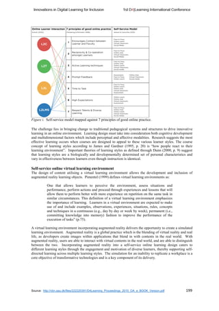 Source: http://vbn.aau.dk/files/222220391/D4Learning_Proceedings_2015_OA_e_BOOK_Version.pdf 199
Figure i. Self-service model mapped against 7 principles of good online practice.
The challenge lies in bringing change to traditional pedagogical systems and structures to drive innovative
learning in an online environment. Learning design must take into consideration both cognitive development
and multidimensional factors which include perceptual and affective modalities. Research suggests the most
effective learning occurs when courses are designed to appeal to these various learner styles. The course
concept of learning styles according to James and Gardner (1995, p. 20) is “how people react to their
learning environment”. Important theories of learning styles as defined through Dunn (2000, p. 9) suggest
that learning styles are a biologically and developmentally determined set of personal characteristics and
vary in effectiveness between learners even though instruction is identical.
Self-service online virtual learning environment
The design of content utilising a virtual learning environment allows the development and inclusion of
augmented reality learning objects. Pimentel (1999) defines virtual learning environments as:
One that allows learners to perceive the environment, assess situations and
performance, perform actions and proceed through experiences and lessons that will
allow them to perform better with more experience on repetition on the same task in
similar circumstances. This definition of a virtual learning environment emphasizes
the importance of learning. Learners in a virtual environment are expected to make
use of and include examples, observations, experiences, situations, rules, concepts
and techniques in a continuous (e.g., day by day or week by week), permanent (i.e.,
committing knowledge into memory) fashion to improve the performance of the
execution of tasks” (p.75).
A virtual learning environment incorporating augmented reality delivers the opportunity to create a simulated
learning environment. Augmented reality is a global practice which is the blending of virtual reality and real
life, as developers create images within applications that blend in with contents in the real world. With
augmented reality, users are able to interact with virtual contents in the real world, and are able to distinguish
between the two. Incorporating augmented reality into a self-service online learning design caters to
different learning styles through the engagement and motivation of diverse learners, thereby supporting self-
directed learning across multiple learning styles. The simulation for an inability to replicate a workplace is a
core objective of transformative technologies and is a key component of its delivery.
 
