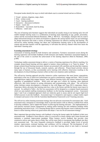 Source: http://vbn.aau.dk/files/222220391/D4Learning_Proceedings_2015_OA_e_BOOK_Version.pdf 201
Perceptual modes identify the ways in which individuals react to external stimuli and are as follows:
1 Visual – pictures, diagrams, maps, charts
2 Print – written words
3 Aural – hearing (auditory)
4 Interactive – discussion (verbatim)
5 Haptic – touch, feel
6 Kinaesthetic – movement, learn by doing
7 Olfactory – smell, taste
The crux of learning style literature suggests that individuals are usually strong in one learning style, but will
exhibit multiple learning styles or a combination of learning styles depending on age, gender, personality,
culture and the environment (Burd & Buchanan, 2004, p. 404-412). Accordingly, strategies that are used to
adapt instructional design in an online environment to appeal to the various learner styles can use technology
for design instruction and create a variety of learning experiences for effective teaching and learning. The
self-service online learning strategy has taken into consideration learning styles in the development of
content and provides learners with the opportunity to self-select the delivery channel which best meets the
individual’s learning style.
Learning assessment strategy
Assessment of learning should be both formative and summative. Formative assessment occurs during the
learning experience and includes feedback to both instructor and student. Summative assessment happens at
the end of the course to ascertain the achievement of the learning objectives (Burd & Buchanan, 2004,
p.408).
Technology enables assessment design to deliver a variety of learning experiences for effective teaching. For
example, project-based learning activities appeal to learners whose preference is to "learn by doing." To
design a project-based learning assessment, learners are presented with a problem and develop their response
through the use of discussion boards, research, analysis, and reflection. Project-based activities interest
many types of learners, as they accommodate active learning with reflective observation resulting in the
development of critical thinking as learners reflect on their own situations and/or problems.
The self-service learning approach provides immersive online experiences that meet learner expectations,
particularly in the way in which new technologies are used to communicate, engage and learn. Web 2.0 tools
and applications (apps) help engage learners, meet different learning styles and connect learner-to-learners
regardless of geographical locations. While tools and apps are a vehicle for learning, when deployed
effectively, they assist learners in sorting information and communicating with others. The self-service
online learning content development is designed in line with Biggs and Tang (2011) expectancy theory.
Expectancy theory advocates that learning must have value to the learner and that the learner must expect to
succeed. As outlined in Table i, the first two assessments will be designed as a computer based assessment
which are auto-marked enabling instantaneous feedback via the learning management system. Assessment
types 3 and 4 are a templated approach which are relatively quick to assess and do not require high level
skilled assessors to provide feedback. Assessment type 5 is interpretive and requires a subject matter expert
to interpret and assess in line with the Australian Qualifications Framework Level 5 learning outcomes.
The self-service online learning assessment strategy does not advocate assessment for assessment sake. Each
assessment task is designed as a knowledge check to provide learners with an effective scaffold from which
to develop confidence, and to support the learner in achieving the learning outcomes. The implementation of
such practice increases learner engagement by making online learning fun and confidence building whilst
maintaining motivation levels. It is a learning design fault to assume that learners want to dedicate hours and
hours to online learning without any good reason and adopt a “one size fits all assessment strategy”.
More important than providing learners with feedback is having the learner apply the feedback in their next
assessment task. Feedback is most effective when it is received in a timely manner and it leans forward and
maintains a continual improvement paradigm. When learners receive feedback that provides clear
constructive advice and causes them to think, they will be more likely to incorporate that feedback into their
next assessment task. The more frequently constructive feedback is provided, higher levels of growth
mindset, improvement, continual learning, and confidence will be evidenced. The development of self-
service online learning content inspires learners to own their learning which in turn leads to increased
 