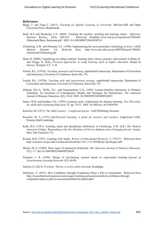 Source: http://vbn.aau.dk/files/222220391/D4Learning_Proceedings_2015_OA_e_BOOK_Version.pdf 203
References
Biggs, J. and Tang C. (2011). Teaching for Quality Learning at University: McGraw-Hill and Open
University Press, Maidenhead.
Burd, B.A and Buchanan, L.E. (2004). Teaching the teachers: teaching and learning online. Reference
Services Review, 32(4), 404-412. Retrieved fromhttp://www.mit.jyu.fi/ope/kurssit/TIES462
/Materiaalit/Burn_Buchanan.pdf DOI: 10.1108/00907320410569761
Chickering, A.W. and Ehrmann, S.C. (1996). Implementing the seven principles: technology as lever, AAHE
Bulletin, October, 3-6. Retrived from http://www.unc.edu/courses/2007fall/germ/700/001
/downloads/Chickering.pdf
Dunn, R. (2000). Capitalizing on college students’ learning styles: theory, practice, and research, in Dunn, R.
and Griggs, R. (Eds), Practical approaches to using learning styles in higher education, Bergin &
Garvey, Westport, CT, 3-18.
French, R.L. (1975a). Teaching strategies and learning, unpublished manuscript, Department of Curriculum
and Instruction, University of Tennessee, Knoxville, TN.
French, R.L. (1975b). Teaching style and instructional strategy, unpublished manuscript, Department of
Curriculum and Instruction, University of Tennessee, Knoxville, TN.
Hillman, D.C.A., Willis, D.J., and Gunawardena, C.N. (1994). Learner-Interface Interaction in Distance
Education: An Extension of Contemporary Models and Strategies for Practitioners, The American
Journal of Distance Education, 8(2), 30-42. DOI: 10.1080/08923649409526853
James, W.B. and Gardner, D.L. (1995), Learning styles: implications for distance learning, New Directions
for Adult and Continuing Education, 67, pp. 19-32. DOI: 10.1002/ace.36719956705
Knowles, M. (1973). The Adult Learner: A neglected species. Gulf Publishing: Houston.
Knowles, M. S. (1975) Self-Directed Learning. A guide for learners and teachers, Englewood Cliffs:
Prentice Hall/Cambridge.
Kolb, D.A. (1981). Learning styles and disciplinary differences in Chickering, A.W. (Ed.) The Modern
American College: Responding to the New Realities of Diverse Students and a Changing Society, Jossey-
Bass, San Francisco, CA.
Kozma, R.B. (1991). Learning with media. Review of Educational Research, 2, 179-211. Retrieved from
http://citeseerx.ist.psu.edu/viewdoc/download?doi=10.1.1.91.5693&rep=rep1&type=pdf
Moore, M. G. (1989). Three types of interaction [Editorial]. The American Journal of Distance Education,
3(2), 1-7. doi:10.1080/08923648909526659
Pimentel, J. R. (1999). Design of net-learning systems based on experiential learning. Journal of
Asynchronous Learning Networks 3(2), 64-90.
Salmon, G. (2013). E-tivities: The key to active online learning. Routledge.
Schimmer, T. (2013). How Confidence through Competence Plays a Part in Assessment. Retrieved from
http://researchnetwork.pearson.com/nextgen-learning-and-assessment/how-confidence-through-
competence-plays-a-part-in-assessment#sthash.ICsejSGa.dpuf
 
