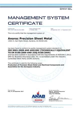 Place and date: For the issuing office:
Katy, TX, 28 September 2015 DNV GL – Business Assurance
1400 Ravello Drive
Katy, TX, 77449 USA
Ronda Culbertson
Management Representative
Lack of fulfilment of conditions as set out in the Certification Agreement may render this Certificate invalid.
ACCREDITED UNIT: DNV GL Business Assurance USA, Inc., 1400 Ravello Drive, Katy, TX 77494 USA. TEL:281-396-1000. dnvglcert.com
Certificate No:
CERT-11637-2006-AQ-HOU-ANAB
Initial certification date:
17 October 2006
Valid:
28 September 2015 - 27 September 2018
This is to certify that the management system of
Anoroc Precision Sheet Metal
14831 S. San Pedro Street, Gardena, CA 90248 USA
has been found to conform to quality management system standard (s):
ISO 9001:2008 AND AS9100C (TECHNICALLY EQUIVALENT
TO EN 9100:2009 AND JISQ 9100:2009)
and has been audited in accordance with the requirements of:AS9104/1:2012.
DNV GL Business Assurance USA, Inc. is accredited under the Industry
Controlled Other Party (ICOP) Scheme.
This certificate is valid for the following scope:
Production of Precision Sheet Metal and Machined Components and
Assemblies for the Aerospace Industry
 