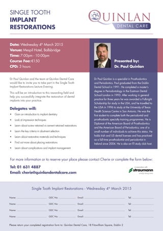 SINGLE TOOTH
IMPLANT
RESTORATIONS
Dr Paul Quinlan and the team at Quinlan Dental Care
would like to invite you to take part in the Single Tooth
Implant Restorations Lecture Evening.
This will be an introduction to this rewarding field and
help you successfully integrate the restoration of dental
implants into your practice.
Date: Wednesday 4th
March 2015
Venue: Mespil Hotel, Ballsbridge
Time: 7:00pm - 10:00pm
Course Fee: €150
CPD: 3 hours
Delegates will:
•	 Gain an introduction to implant dentistry
•	 Look at impression techniques
•	 Learn about screw retained vs cement retained restorations
•	 Learn the key criteria in abutment selection
•	 Learn about restorative materials and techniques
•	 Find out more about placing restorations
•	 Learn about complications and implant management
Dr Paul Quinlan is a specialist in Prosthodontics
and Periodontics. Paul graduated from the Dublin
Dental School in 1991. He completed a master’s
degree in Periodontology in the Eastman Dental
School London in 1993. After working in general
practice for three years he was awarded a Fulbright
Scholarship for study in the USA, and he travelled to
the USA in 1996 to study at the University of Texas
Health Science Centre in San Antonio. He was the
first student to complete both the periodontal and
prosthodontic specialty training programmes. He is
Diplomat of the American Board of Prosthodontics
and the American Board of Periodontics; one of a
small number of individuals to achieve this status. He
holds Irish and US dental licenses and has practiced
as a full time prosthodontist and periodontist in
Ireland since 2004. He is also an ITI study club host.
For more information or to reserve your place please contact Cherie or complete the form below:
Tel: 01 631 4887
Email: cherie@quinlandentalcare.com
Presented by:
Dr. Paul Quinlan
Single Tooth Implant Restorations - Wednesday 4th
March 2015
Name: ........................................... GDC No: ........................ Email: .......................................................... Tel: ...............................
Name: ........................................... GDC No: ........................ Email: .......................................................... Tel: ...............................
Name: ........................................... GDC No: ........................ Email: .......................................................... Tel: ...............................
Name: ........................................... GDC No: ........................ Email: .......................................................... Tel: ...............................
Please return your completed registration form to: Quinlan Dental Care, 18 Fitzwilliam Square, Dublin 2
in association with
 