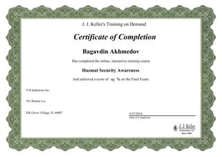 J. J. Keller’s Training
Certificate of Completion
Has completed the online, interactive training course
And achieved a score of % on the Final Exam.
Date of Completion
92
Bagavdin Akhmedov
9/22/2014
Hazmat Security Awareness
J. J. Keller's Training on Demand
Certificate of Completion
361 Bonnie Ln.
Elk Grove Village, IL 60007
P B Industries Inc.
City, State, Zip
Company Address
Note: It is the responsibility of the trainer and the trainer's company
(named as Company, above) to determine and verify a student's competency.
Course completion certificates do not state or imply competency on any given
subject, only that the student has completed the online training.
Company Name
 