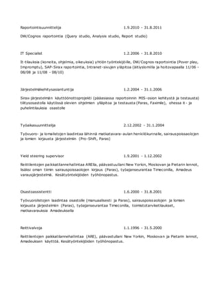 Raportointisuunnittelija 1.9.2010 - 31.8.2011
DW/Cognos raportointia (Query studio, Analysis studio, Report studio)
IT Specialist 1.2.2006 - 31.8.2010
It-tilauksia (koneita, ohjelmia, oikeuksia) yhtiön työntekijöille, DW/Cognos raportointia (Pover play,
Impromptu), SAP-Sirax raportointia, Intranet-sivujen yläpitoa (äitiyslomilla ja hoitovapaalla 11/06 -
08/08 ja 11/08 - 08/10)
Järjestelmäkehitysasiantuntija 1.2.2004 - 31.1.2006
Sirax-järjestelmän käyttöönottoprojekti (pääasiassa raportoinnin MIS-osion kehitystä ja testausta)
tilitysosastolla käytössä olevien ohjelmien ylläpitoa ja testausta (Paras, Faximile), ohessa it - ja
puhelintilauksia osastolle
Työaikasuunnittelija 2.12.2002 - 31.1.2004
Työvuoro- ja lomalistojen laadintaa lähinnä matkatavara-aulan henkilökunnalle, sairauspoissaolojen
ja lomien kirjausta järjestelmiin (Pro-Shift, Paras)
Yield steering supervisor 1.9.2001 - 1.12.2002
Reittilentojen paikkatilannehallintaa ARElla, päävastuullani New Yorkin, Moskovan ja Pietarin lennot,
lisäksi oman tiimin sairauspoissaolojen kirjaus (Paras), työajanseurantaa Timeconilla, Amadeus
varausjärjestelmä. Kesätyöntekijöiden työhönopastus.
Osastoassistentti 1.6.2000 - 31.8.2001
Työvuorolistojen laadintaa osastolle (manuaalisesti ja Paras), sairauspoissaolojen ja lomien
kirjausta järjestelmiin (Paras), työajanseurantaa Timeconilla, toimistotarviketilaukset,
matkavarauksia Amadeuksella
Reittivalvoja 1.1.1996 - 31.5.2000
Reittilentojen paikkatilannehallintaa (ARE), päävastullani New Yorkin, Moskovan ja Pietarin lennot,
Amadeuksen käyttöä. Kesätyöntekijöiden työhönopastus.
 