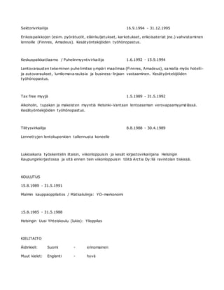 Sektorivirkailija 16.9.1994 - 31.12.1995
Erikoispaikkojen (esim. pyörätuolit, eläinkuljetukset, karkotukset, erikoisateriat jne.) vahvistaminen
lennoille (Finnres, Amadeus). Kesätyöntekijöiden työhönopastus.
Keskuspaikkatilaamo / Puhelinmyyntivirkailija 1.6.1992 - 15.9.1994
Lentovarausten tekeminen puhelimitse ympäri maailmaa (Finnres, Amadeus), samalla myös hotelli-
ja autovaraukset, lumilomavarauksia ja business-linjaan vastaaminen. Kesätyöntekijöiden
työhönopastus.
Tax free myyjä 1.5.1989 - 31.5.1992
Alkoholin, tupakan ja makeisten myyntiä Helsinki-Vantaan lentoaseman verovapaamyymälässä.
Kesätyöntekijöiden työhönopastus.
Tilitysvirkailija 8.8.1988 - 30.4.1989
Lennettyjen lentokuponkien tallennusta koneelle
Lukioaikana työskentelin iltaisin, viikonloppuisin ja kesät kirjastovirkailijana Helsingin
Kaupunginkirjastossa ja sitä ennen tein viikonloppuisin töitä Arctia Oy:llä ravintolan tiskissä.
KOULUTUS
15.8.1989 - 31.5.1991
Malmin kauppaoppilaitos / Matkailulinja: YO-merkonomi
15.8.1985 - 31.5.1988
Helsingin Uusi Yhteiskoulu (lukio): Ylioppilas
KIELITAITO
Äidinkieli: Suomi - erinomainen
Muut kielet: Englanti - hyvä
 