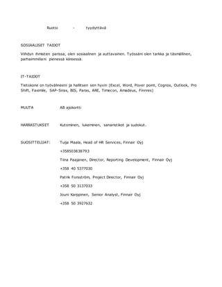 Ruotsi - tyydyttävä
SOSIAALISET TAIDOT
Viihdyn ihmisten parissa, olen sosiaalinen ja auttavainen. Työssäni olen tarkka ja täsmällinen,
parhaimmillani pienessä kiireessä.
IT-TAIDOT
Tietokone on työvälineeni ja hallitsen sen hyvin (Excel, Word, Pover point, Cognos, Outlook, Pro
Shift, Faximile, SAP-Sirax, BIS, Paras, ARE, Timecon, Amadeus, Finnres)
MUUTA AB ajokortti
HARRASTUKSET Kutominen, lukeminen, sanaristikot ja sudokut.
SUOSITTELIJAT: Tuija Maala, Head of HR Services, Finnair Oyj
+358503838793
Tiina Paajanen, Director, Reporting Development, Finnair Oyj
+358 40 5377030
Patrik Forsström, Project Director, Finnair Oyj
+358 50 3137033
Jouni Karppinen, Senior Analyst, Finnair Oyj
+358 50 3927632
 