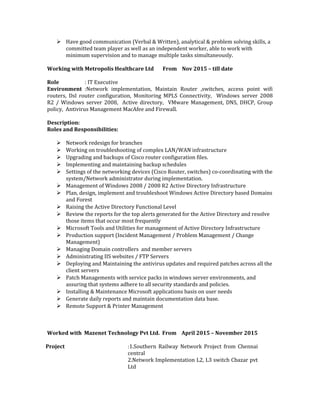  Have good communication (Verbal & Written), analytical & problem solving skills, a
committed team player as well as an independent worker, able to work with
minimum supervision and to manage multiple tasks simultaneously.
Working with Metropolis Healthcare Ltd From Nov 2015 – till date
Role : IT Executive
Environment :Network implementation, Maintain Router ,switches, access point wifi
routers, Dsl router configuration, Monitoring MPLS Connectivity, Windows server 2008
R2 / Windows server 2008, Active directory, VMware Management, DNS, DHCP, Group
policy, Antivirus Management MacAfee and Firewall.
Description:
Roles and Responsibilities:
 Network redesign for branches
 Working on troubleshooting of complex LAN/WAN infrastructure
 Upgrading and backups of Cisco router configuration files.
 Implementing and maintaining backup schedules
 Settings of the networking devices (Cisco Router, switches) co-coordinating with the
system/Network administrator during implementation.
 Management of Windows 2008 / 2008 R2 Active Directory Infrastructure
 Plan, design, implement and troubleshoot Windows Active Directory based Domains
and Forest
 Raising the Active Directory Functional Level
 Review the reports for the top alerts generated for the Active Directory and resolve
those items that occur most frequently
 Microsoft Tools and Utilities for management of Active Directory Infrastructure
 Production support (Incident Management / Problem Management / Change
Management)
 Managing Domain controllers and member servers
 Administrating IIS websites / FTP Servers
 Deploying and Maintaining the antivirus updates and required patches across all the
client servers
 Patch Managements with service packs in windows server environments, and
assuring that systems adhere to all security standards and policies.
 Installing & Maintenance Microsoft applications basis on user needs
 Generate daily reports and maintain documentation data base.
 Remote Support & Printer Management
Worked with Mazenet Technology Pvt Ltd. From April 2015 – November 2015
Project :1.Southern Railway Network Project from Chennai
central
2.Network Implementation L2, L3 switch Cbazar pvt
Ltd
 