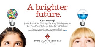 A brighter
future.
b u i l d i n g t h e f u t u r e
DAME ALLAN’S SCHOOLS
Parents are welcome to arrange a visit to any of the Schools.
Please contact the Registrar on 0191 275 0608. www.dameallans.co.uk
Open Mornings
Junior School and Nursery: Saturday 24th September
Boys’ and Girls’ Schools: Saturday 1st October
 