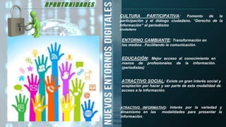 O P O R T U N I D A D E S
ENTORNO CAMBIANTE: Transformación en
los medios . Facilitando la comunicación.
EDUCACIÓN: Mejor acceso al conocimiento en
manos de profesionales de la información.
(periodistas)
CULTURA PARTICIPATIVA: Fomento de la
participación y el diálogo ciudadano. “Derecho de la
información” al periodismo
ciudadano
ATRACTIVO SOCIAL: Existe un gran interés social y
aceptación por hacer y ser parte de esta modalidad de
acceso a la información.
ATRACTIVO INFORMATIVO: Interés por la variedad y
dinamismo en las modalidades para presentar la
información.
O P O R T U N I D A D E S
 