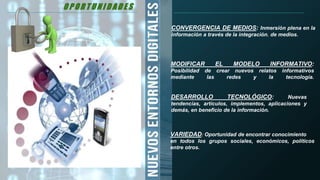 O P O R T U N I D A D E S
CONVERGENCIA DE MEDIOS: Inmersión plena en la
información a través de la integración. de medios.
MODIFICAR EL MODELO INFORMATIVO:
Posibilidad de crear nuevos relatos informativos
mediante las redes y la tecnología.
DESARROLLO TECNOLÓGICO: Nuevas
tendencias, artículos, implementos, aplicaciones y
demás, en beneficio de la información.
VARIEDAD: Oportunidad de encontrar conocimiento
en todos los grupos sociales, económicos, políticos
entre otros.
O P O R T U N I D A D E S
 