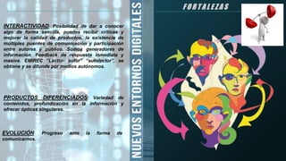 F O R T A L E Z A S
INTERACTIVIDAD: Posibilidad de dar a conocer
algo de forma sencilla, puedes recibir críticas y
mejorar la calidad de productos, la existencia de
múltiples puentes de comunicación y participación
entre autores y público. Somos generadores de
información. Feedback de respuesta inmediata y
masiva. EMIREC “Lector- autor” “autolector”, se
obtiene y se difunde por medios autónomos.
PRODUCTOS DIFERENCIADOS: Variedad de
contenidos, profundización en la información y
ofrecer ópticas singulares.
EVOLUCIÓN: Progreso ante la forma de
comunicarnos.
 