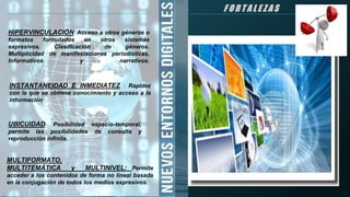 F O R T A L E Z A S
INSTANTANEIDAD E INMEDIATEZ : Rapidez
con la que se obtiene conocimiento y acceso a la
información
HIPERVINCULACIÓN: Acceso a otros géneros o
formatos formulados en otros sistemas
expresivos. Clasificación de géneros.
Multiplicidad de manifestaciones periodísticas,
Informativos y narrativos.
UBICUIDAD: Posibilidad espacio-temporal,
permite las posibilidades de consulta y
reproducción infinita.
MULTIFORMATO,
MULTITEMÁTICA y MULTINIVEL: Permite
acceder a los contenidos de forma no lineal basada
en la conjugación de todos los medios expresivos.
 
