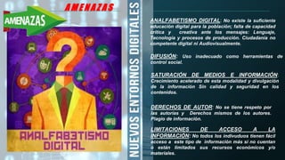 A M E N A Z A S A M E N A Z A S
ANALFABETISMO DIGITAL: No existe la suficiente
educación digital para la población; falta de capacidad
crítica y creativa ante los mensajes: Lenguaje,
Tecnología y procesos de producción. Ciudadanía no
competente digital ni Audiovisualmente.
DIFUSIÓN: Uso inadecuado como herramientas de
control social.
SATURACIÓN DE MEDIOS E INFORMACIÓN:
Crecimiento acelerado de esta modalidad y divulgación
de la información Sin calidad y seguridad en los
contenidos.
DERECHOS DE AUTOR: No se tiene respeto por
las autorías y Derechos mismos de los autores.
Plagio de información.
LIMITACIONES DE ACCESO A LA
INFORMACIÓN: No todos los indivuduos tienen fácil
acceso a este tipo de información más si no cuentan
o están limitados sus recursos económicos y/o
materiales.
 