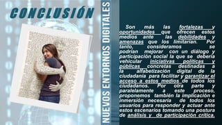 Son más las fortalezas y
oportunidades que ofrecen estos
medios ante las debilidades y
amenazas que los limitarían. Por
tanto, consideramos se
podrían mejorar con un diálogo y
participación social la que se debería
vehicular iniciativas políticas y
públicas concretas destinadas a
la alfabetización digital de la
ciudadanía para facilitar y garantizar el
acceso a estos medios de todos los
ciudadanos. Por otra parte y
paralelamente a este proceso,
proponemos también la implicación e
inmersión necesaria de todos los
usuarios para responder y actuar ante
estos escenarios tomando una postura
de análisis y de participación crítica.
C O N C L U S I Ó N
 