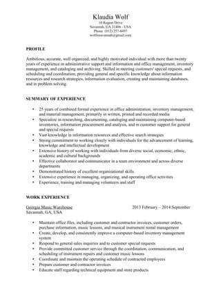 Klaudia Wolf
10 Regent Drive
Savannah, GA 31406 - USA
Phone (912) 257-8497
wolfinsavannah@gmail.com
PROFILE
Ambitious, accurate, well organized, and highly motivated individual with more than twenty
years of experience in administrative support and information and office management, inventory
management, and cataloging and archiving. Skilled in meeting customers' special requests, and
scheduling and coordination, providing general and specific knowledge about information
resources and research strategies, information evaluation, creating and maintaining databases,
and in problem solving.
SUMMARY OF EXPERIENCE
• 25 years of combined formal experience in office administration, inventory management,
and material management, primarily in written, printed and recorded media
• Specialize in researching, documenting, cataloging and maintaining computer-based
inventories, information procurement and analysis, and in customer support for general
and special requests
• Vast knowledge in information resources and effective search strategies
• Strong commitment to working closely with individuals for the advancement of learning,
knowledge and intellectual development
• Extensive history of working with individuals from diverse social, economic, ethnic,
academic and cultural backgrounds
• Effective collaborator and communicator in a team environment and across diverse
departments
• Demonstrated history of excellent organizational skills
• Extensive experience in managing, organizing, and operating office activities
• Experience, training and managing volunteers and staff
WORK EXPERIENCE
Georgia Music Warehouse 2013 February – 2014 September
Savannah, GA, USA
• Maintain office files, including customer and contractor invoices, customer orders,
purchase information, music lessons, and musical instrument rental management
• Create, develop, and consistently improve a computer-based inventory management
system
• Respond to general sales inquiries and to customer special requests
• Provide committed customer service through the coordination, communication, and
scheduling of instrument repairs and customer music lessons
• Coordinate and maintain the operating schedule of contracted employees
• Prepare customer and contractor invoices
• Educate staff regarding technical equipment and store products
 