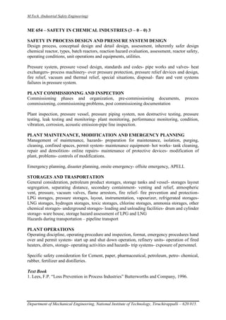 M.Tech. (Industrial Safety Engineering)
Department of Mechanical Engineering, National Institute of Technology, Tiruchirappalli – 620 015.
ME 654 – SAFETY IN CHEMICAL INDUSTRIES (3 – 0 – 0) 3
SAFETY IN PROCESS DESIGN AND PRESSURE SYSTEM DESIGN
Design process, conceptual design and detail design, assessment, inherently safer design
chemical reactor, types, batch reactors, reaction hazard evaluation, assessment, reactor safety,
operating conditions, unit operations and equipments, utilities.
Pressure system, pressure vessel design, standards and codes- pipe works and valves- heat
exchangers- process machinery- over pressure protection, pressure relief devices and design,
fire relief, vacuum and thermal relief, special situations, disposal- flare and vent systems
failures in pressure system.
PLANT COMMISSIONING AND INSPECTION
Commissioning phases and organization, pre-commissioning documents, process
commissioning, commissioning problems, post commissioning documentation
Plant inspection, pressure vessel, pressure piping system, non destructive testing, pressure
testing, leak testing and monitoring- plant monitoring, performance monitoring, condition,
vibration, corrosion, acoustic emission-pipe line inspection.
PLANT MAINTENANCE, MODIFICATION AND EMERGENCY PLANNING
Management of maintenance, hazards- preparation for maintenance, isolation, purging,
cleaning, confined spaces, permit system- maintenance equipment- hot works- tank cleaning,
repair and demolition- online repairs- maintenance of protective devices- modification of
plant, problems- controls of modifications.
Emergency planning, disaster planning, onsite emergency- offsite emergency, APELL
STORAGES AND TRASPORTATION
General consideration, petroleum product storages, storage tanks and vessel- storages layout
segregation, separating distance, secondary containment- venting and relief, atmospheric
vent, pressure, vacuum valves, flame arrestors, fire relief- fire prevention and protection-
LPG storages, pressure storages, layout, instrumentation, vapourizer, refrigerated storages-
LNG storages, hydrogen storages, toxic storages, chlorine storages, ammonia storages, other
chemical storages- underground storages- loading and unloading facilities- drum and cylinder
storage- ware house, storage hazard assessment of LPG and LNG
Hazards during transportation – pipeline transport
PLANT OPERATIONS
Operating discipline, operating procedure and inspection, format, emergency procedures hand
over and permit system- start up and shut down operation, refinery units- operation of fired
heaters, driers, storage- operating activities and hazards- trip systems- exposure of personnel.
Specific safety consideration for Cement, paper, pharmaceutical, petroleum, petro- chemical,
rubber, fertilizer and distilleries.
Text Book
1. Lees, F.P. “Loss Prevention in Process Industries” Butterworths and Company, 1996.
 