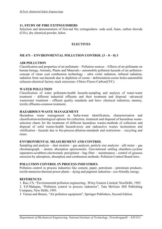 M.Tech. (Industrial Safety Engineering)
Department of Mechanical Engineering, National Institute of Technology, Tiruchirappalli – 620 015.
11. STUDY OF FIRE EXTINGUISHERS
Selection and demonstration of first-aid fire extinguishers: soda acid, foam, carbon dioxide
(CO2), dry chemical powder, halon.
ELECTIVES
ME 671 – ENVIRONMENTAL POLLUTION CONTROL (3 – 0 – 0) 3
AIR POLLUTION
Classification and properties of air pollutants – Pollution sources – Effects of air pollutants on
human beings, Animals, Plants and Materials - automobile pollution hazards of air pollution-
concept of clean coal combustion technology - ultra violet radiation, infrared radiation,
radiation from sun-hazards due to depletion of ozone - deforestation-ozone holes-automobile
exhausts-chemical factory stack emissions- Chloro Fluoro Carbon(CFC).
WATER POLLUTION
Classification of water pollutants-health hazards-sampling and analysis of water-water
treatment - different industrial effluents and their treatment and disposal –advanced
wastewater treatment - effluent quality standards and laws- chemical industries, tannery,
textile effluents-common treatment.
HAZARDOUS WASTE MANAGEMENT
Hazardous waste management in India-waste identification, characterization and
classification-technological options for collection, treatment and disposal of hazardous waste-
selection charts for the treatment of different hazardous wastes-methods of collection and
disposal of solid wastes-health hazards-toxic and radioactive wastes incineration and
vitrification - hazards due to bio-process-dilution-standards and restrictions – recycling and
reuse.
ENVIRONMENTAL MEASUREMENT AND CONTROL
Sampling and analysis – dust monitor – gas analyzer, particle size analyzer – pH meter – gas
chromatograph – atomic absorption spectrometer. Gravitational settling chambers-cyclone
separators-scrubbers-electrostatic precipitator - bag filter – maintenance - control of gaseous
emission by adsorption, absorption and combustion methods- Pollution Control Board-laws.
POLLUTION CONTROL IN PROCESS INDUSTRIES
Pollution control in process industries like cement, paper, petroleum - petroleum products-
textile-tanneries-thermal power plants – dying and pigment industries - eco-friendly energy.
REFERENCES
1. Rao, CS, “Environmental pollution engineering:, Wiley Eastern Limited, NewDelhi, 1992.
2. S.P.Mahajan, “Pollution control in process industries”, Tata McGraw Hill Publishing
Company, New Delhi, 1993.
3. Varma and Braner, “Air pollution equipment”, Springer Publishers, Second Edition.
 