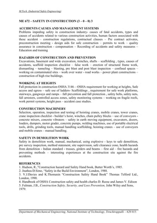 M.Tech. (Industrial Safety Engineering)
Department of Mechanical Engineering, National Institute of Technology, Tiruchirappalli – 620 015.
ME 672 – SAFETY IN CONSTRUCTION (3 – 0 – 0) 3
ACCIDENTS CAUSES AND MANAGEMENT SYSTEMS
Problems impeding safety in construction industry- causes of fatal accidents, types and
causes of accidents related to various construction activities, human factors associated with
these accident – construction regulations, contractual clauses – Pre contract activates,
preconstruction meeting - design aids for safe construction – permits to work – quality
assurance in construction - compensation – Recording of accidents and safety measures –
Education and training
HAZARDS OF CONSTRUCTION AND PREVENTION
Excavations, basement and wide excavation, trenches, shafts – scaffolding , types, causes of
accidents, scaffold inspection checklist – false work – erection of structural frame work,
dismantling – tunneling – blasting, pre blast and post blast inspection – confined spaces –
working on contaminated sites – work over water - road works – power plant constructions –
construction of high rise buildings.
WORKING AT HEIGHTS
Fall protection in construction OSHA 3146 – OSHA requirement for working at heights, Safe
access and egress – safe use of ladders- Scaffoldings , requirement for safe work platforms,
stairways, gangways and ramps – fall prevention and fall protection , safety belts, safety nets,
fall arrestors, controlled access zones, safety monitoring systems – working on fragile roofs,
work permit systems, height pass – accident case studies.
CONSTRUCTION MACHINERY
Selection, operation, inspection and testing of hoisting cranes, mobile cranes, tower cranes,
crane inspection checklist - builder’s hoist, winches, chain pulley blocks – use of conveyors -
concrete mixers, concrete vibrators – safety in earth moving equipment, excavators, dozers,
loaders, dumpers, motor grader, concrete pumps, welding machines, use of portable electrical
tools, drills, grinding tools, manual handling scaffolding, hoisting cranes – use of conveyors
and mobile cranes – manual handling.
SAFETY IN DEMOLITION WORK
Safety in demolition work, manual, mechanical, using explosive - keys to safe demolition,
pre survey inspection, method statement, site supervision, safe clearance zone, health hazards
from demolition - Indian standard - trusses, girders and beams – first aid – fire hazards and
preventing methods – interesting experiences at the construction site against the fire
accidents.
REFERENCES
1. Hudson, R.,”Construction hazard and Safety Hand book, Butter Worth’s, 1985.
2. Jnathea D.Sime, “Safety in the Build Environment”, London, 1988.
3. V.J.Davies and K.Thomasin “Construction Safety Hand Book” Thomas Telford Ltd.,
London, 1990.
4. Handbook of OSHA Construction safety and health charles D. Reese and James V. Edison
5. Fulman, J.B., Construction Safety, Security, and Loss Prevention, John Wiley and Sons,
1979.
 