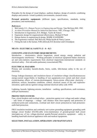 M.Tech. (Industrial Safety Engineering)
Department of Mechanical Engineering, National Institute of Technology, Tiruchirappalli – 620 015.
Principles for the design of visual displays- auditory displays- design of controls- combining
displays and controls- virtual (synthetic) environments, research issues.
Personal protective equipments (different types, specifications, standards, testing
procedures, and maintenance).
References
1. McCornick, E.J., Human Factors in Engineering and Design, Tata McGraw-Hill, 1982.
2. Accident Prevention Manual for Industrial Operations, NSC, Chicago, 1982.
3. Introduction to Ergonomics, R.S. Bridger, Taylor & Francis
4. Ergonomic design for organizational effectiveness, Michael O’Neill
5. Human factors in engineering & design, MARK S.SANDERS
6. The Ergonomics manual, Dan McLeod, Philip Jacobs & Nancy Larson
7. Fitting the task to the human, Fifth edition,K.H.E.Kroemer and E.Grandjean
ME 674 - ELECTRICAL SAFETY (3 – 0 – 0) 3
CONCEPTS AND STATUTORY REQUIREMENTS
Introduction – electrostatics, electro magnetism, stored energy, energy radiation and
electromagnetic interference – Working principles of electrical equipment-Indian electricity
act and rules-statutory requirements from electrical inspectorate-international standards on
electrical safety – first aid-cardio pulmonary resuscitation(CPR).
ELECTRICAL HAZARDS
Primary and secondary hazards-shocks, burns, scalds, falls-human safety in the use of
electricity.
Energy leakage-clearances and insulation-classes of insulation-voltage classificationsexcess
energy-current surges-Safety in handling of war equipments-over current and short circuit
current-heating effects of current-electromagnetic forces-corona effect-static electricity –
definition, sources, hazardous conditions, control, electrical causes of fire and explosion-
ionization, spark and arc-ignition energy-national electrical safety code ANSI.
Lightning, hazards, lightning arrestor, installation – earthing, specifications, earth resistance,
earth pit maintenance.
PROTECTION SYSTEMS
Fuse, circuit breakers and overload relays – protection against over voltage and under voltage
– safe limits of amperage – voltage –safe distance from lines-capacity and protection of
conductor-joints-and connections, overload and short circuit protection-no load protection-
earth fault protection.
FRLS insulation-insulation and continuity test-system grounding-equipment grounding earth
leakage circuit breaker (ELCB)-cable wires-maintenance of ground-ground fault circuit
interrupter-use of low voltage-electrical guards-Personal protective equipment – safety in
handling hand held electrical appliances tools and medical equipments.
SELECTION, INSTALLATION, OPERATION AND MAINTENANCE
 