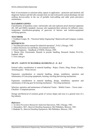 M.Tech. (Industrial Safety Engineering)
Department of Mechanical Engineering, National Institute of Technology, Tiruchirappalli – 620 015.
Role of environment in selection-safety aspects in application - protection and interlock self
diagnostic features and fail safe concepts-lock out and work permit system-discharge rod and
earthing devices-safety in the use of portable tools-cabling and cable joints preventive
maintenance.
HAZARDOUS ZONES
Classification of hazardous zones -intrinsically safe and explosion proof electrical apparatus
(IS, API and OSHA standard) -increase safe equipment-their selection for different zones-
temperature classification-grouping of gases-use of barriers and isolators-equipment
certifying agencies.
TEXT BOOK
1. Fordham Cooper, W., “Electrical Safety Engineering” Butterworth and Company, London,
1986.
REFERENCES
1.”Accident prevention manual for industrial operations”, N.S.C.,Chicago, 1982.
2. Indian Electricity Act and Rules, Government of India.
3. Power Engineers – Handbook of TNEB, Chennai, 1989.
4. Martin Glov Electrostatic Hazards in powder handling, Research Studies Pvt.LTd.,
England, 1988.
5. www.osha.gov
ME 675 – SAFETY IN MATERIAL HANDLING (3 – 0 – 0) 3
General safety consideration in material handling - Ropes, Chains, Sling, Hoops, Clamps,
Arresting gears – Prime movers.
Ergonomic consideration in material handling, design, installation, operation and
maintenance of Conveying equipments, hoisting, traveling and slewing mechanisms.
Ergonomic consideration in material handling, design, installation, operation and
maintenance of driving gear for hoisting mechanism – Traveling mechanism
Selection, operation and maintenance of Industrial Trucks – Mobile Cranes – Tower crane –
Checklist - Competent persons.
Storage and Retrieval of common goods of various shapes and sizes in a general store of a
big industry.
References
1. Accident Prevention Manual for Industrial Operations, NSC, Chicago, 1982.
2. Alexandrov, M.P., Material Handling Equipment, Mir Publishers, Moscow, 1981.
3. Rudenko N., Material Handling Equipments, Mir Publishers, Moscow, 1981.
 