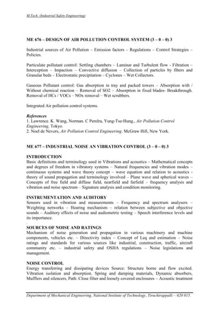 M.Tech. (Industrial Safety Engineering)
Department of Mechanical Engineering, National Institute of Technology, Tiruchirappalli – 620 015.
ME 676 – DESIGN OF AIR POLLUTION CONTROL SYSTEM (3 – 0 – 0) 3
Industrial sources of Air Pollution – Emission factors – Regulations – Control Strategies –
Policies.
Particulate pollutant control: Settling chambers – Laminar and Turbulent flow - Filtration –
Interception – Impaction – Convective diffusion – Collection of particles by fibers and
Granular beds – Electrostatic precipitation – Cyclones – Wet Collectors.
Gaseous Pollutant control: Gas absorption in tray and packed towers – Absorption with /
Without chemical reaction – Removal of SO2 – Absorption in fixed blades- Breakthrough.
Removal of HCs / VOCs – NOx removal – Wet scrubbers.
Integrated Air pollution control systems.
References
1. Lawrence. K. Wang, Norman. C Perelra, Yung-Tse-Hung., Air Pollution Control
Engineering, Tokyo.
2. Noel de Nevers, Air Pollution Control Engineering. McGraw Hill, New York.
ME 677 – INDUSTRIAL NOISE AN VIBRATION CONTROL (3 – 0 – 0) 3
INTRODUCTION
Basic definitions and terminology used in Vibrations and acoustics – Mathematical concepts
and degrees of freedom in vibratory systems – Natural frequencies and vibration modes –
continuous systems and wave theory concept – wave equation and relation to acoustics -
theory of sound propagation and terminology involved – Plane wave and spherical waves –
Concepts of free field and diffuse field, nearfield and farfield – frequency analysis and
vibration and noise spectrum – Signature analysis and condition monitoring.
INSTRUMENTATION AND AUDITORY
Sensors used in vibration and measurements – Frequency and spectrum analysers –
Weighting networks – Hearing mechanism – relation between subjective and objective
sounds – Auditory effects of noise and audiometric testing – Speech interference levels and
its importance.
.
SOURCES OF NOISE AND RATINGS
Mechanism of noise generation and propagation in various machinery and machine
components, vehicles etc. – Directivity index – Concept of Leq and estimation – Noise
ratings and standards for various sources like industrial, construction, traffic, aircraft
community etc. – industrial safety and OSHA regulations – Noise legislations and
management.
NOISE CONTROL
Energy transferring and dissipating devices Source: Structure borne and flow excited.
Vibration isolation and absorption. Spring and damping materials, Dynamic absorbers,
Mufflers and silencers, Path: Close filter and loosely covered enclosures – Acoustic treatment
 