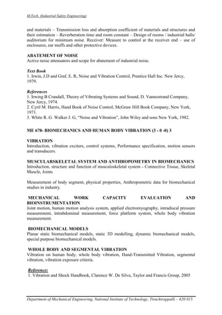 M.Tech. (Industrial Safety Engineering)
Department of Mechanical Engineering, National Institute of Technology, Tiruchirappalli – 620 015.
and materials – Transmission loss and absorption coefficient of materials and structures and
their estimation – Reverberation time and room constant – Design of rooms / industrial halls/
auditorium for minimum noise. Receiver: Measure to control at the receiver end – use of
enclosures, ear muffs and other protective devices.
ABATEMENT OF NOISE
Active noise attenuators and scope for abatement of industrial noise.
Text Book
1. Irwin, J.D and Graf, E. R, Noise and Vibration Control, Prentice Hall Inc. New Jercy,
1979.
References
1. Irwing B Crandall, Theory of Vibrating Systems and Sound, D. Vannostrand Company,
New Jercy, 1974.
2. Cyril M. Harris, Hand Book of Noise Control, McGraw Hill Book Company, New York,
1971.
3. White R. G. Walker J. G, “Noise and Vibration”, John Wiley and sons New York, 1982.
ME 678- BIOMECHANICS AND HUMAN BODY VIBRATION (3 - 0 -0) 3
VIBRATION
Introduction, vibration exciters, control systems, Performance specification, motion sensors
and transducers.
MUSCULARSKELETAL SYSTEM AND ANTHROPOMETRY IN BIOMECHANICS
Introduction, structure and function of musculoskeletal system - Connective Tissue, Skeletal
Muscle, Joints
Measurement of body segment, physical properties, Anthropometric data for biomechanical
studies in industry.
MECHANICAL WORK CAPACITY EVALUATION AND
BIOINSTRUMENTATION
Joint motion, human motion analysis system, applied electromyography, intradiscal pressure
measurement, intrabdominal measurement, force platform system, whole body vibration
measurement.
BIOMECHANICAL MODELS
Planar static biomechanical models, static 3D modelling, dynamic biomechanical models,
special purpose biomechanical models.
WHOLE BODY AND SEGMENTAL VIBRATION
Vibration on human body, whole body vibration, Hand-Transmitted Vibration, segmental
vibration, vibration exposure criteria.
Reference:
1. Vibration and Shock Handbook, Clarence W. De Silva, Taylor and Francis Group, 2005
 