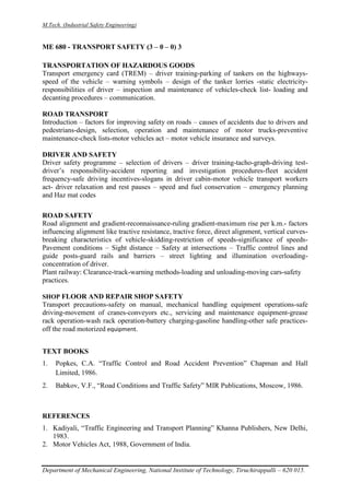 M.Tech. (Industrial Safety Engineering)
Department of Mechanical Engineering, National Institute of Technology, Tiruchirappalli – 620 015.
ME 680 - TRANSPORT SAFETY (3 – 0 – 0) 3
TRANSPORTATION OF HAZARDOUS GOODS
Transport emergency card (TREM) – driver training-parking of tankers on the highways-
speed of the vehicle – warning symbols – design of the tanker lorries -static electricity-
responsibilities of driver – inspection and maintenance of vehicles-check list- loading and
decanting procedures – communication.
ROAD TRANSPORT
Introduction – factors for improving safety on roads – causes of accidents due to drivers and
pedestrians-design, selection, operation and maintenance of motor trucks-preventive
maintenance-check lists-motor vehicles act – motor vehicle insurance and surveys.
DRIVER AND SAFETY
Driver safety programme – selection of drivers – driver training-tacho-graph-driving test-
driver’s responsibility-accident reporting and investigation procedures-fleet accident
frequency-safe driving incentives-slogans in driver cabin-motor vehicle transport workers
act- driver relaxation and rest pauses – speed and fuel conservation – emergency planning
and Haz mat codes
ROAD SAFETY
Road alignment and gradient-reconnaissance-ruling gradient-maximum rise per k.m.- factors
influencing alignment like tractive resistance, tractive force, direct alignment, vertical curves-
breaking characteristics of vehicle-skidding-restriction of speeds-significance of speeds-
Pavement conditions – Sight distance – Safety at intersections – Traffic control lines and
guide posts-guard rails and barriers – street lighting and illumination overloading-
concentration of driver.
Plant railway: Clearance-track-warning methods-loading and unloading-moving cars-safety
practices.
SHOP FLOOR AND REPAIR SHOP SAFETY
Transport precautions-safety on manual, mechanical handling equipment operations-safe
driving-movement of cranes-conveyors etc., servicing and maintenance equipment-grease
rack operation-wash rack operation-battery charging-gasoline handling-other safe practices-
off the road motorized equipment.
TEXT BOOKS
1. Popkes, C.A. “Traffic Control and Road Accident Prevention” Chapman and Hall
Limited, 1986.
2. Babkov, V.F., “Road Conditions and Traffic Safety” MIR Publications, Moscow, 1986.
REFERENCES
1. Kadiyali, “Traffic Engineering and Transport Planning” Khanna Publishers, New Delhi,
1983.
2. Motor Vehicles Act, 1988, Government of India.
 