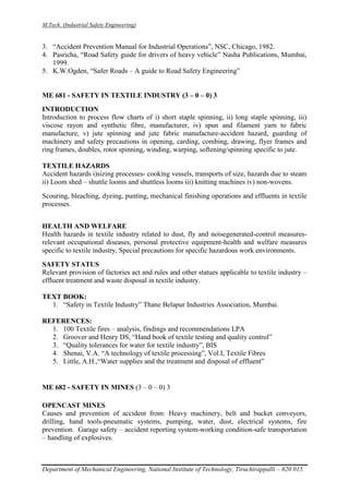 M.Tech. (Industrial Safety Engineering)
Department of Mechanical Engineering, National Institute of Technology, Tiruchirappalli – 620 015.
3. “Accident Prevention Manual for Industrial Operations”, NSC, Chicago, 1982.
4. Pasricha, “Road Safety guide for drivers of heavy vehicle” Nasha Publications, Mumbai,
1999.
5. K.W.Ogden, “Safer Roads – A guide to Road Safety Engineering”
ME 681 - SAFETY IN TEXTILE INDUSTRY (3 – 0 – 0) 3
INTRODUCTION
Introduction to process flow charts of i) short staple spinning, ii) long staple spinning, iii)
viscose rayon and synthetic fibre, manufacturer, iv) spun and filament yarn to fabric
manufacture, v) jute spinning and jute fabric manufacture-accident hazard, guarding of
machinery and safety precautions in opening, carding, combing, drawing, flyer frames and
ring frames, doubles, rotor spinning, winding, warping, softening/spinning specific to jute.
TEXTILE HAZARDS
Accident hazards i)sizing processes- cooking vessels, transports of size, hazards due to steam
ii) Loom shed – shuttle looms and shuttless looms iii) knitting machines iv) non-wovens.
Scouring, bleaching, dyeing, punting, mechanical finishing operations and effluents in textile
processes.
HEALTH AND WELFARE
Health hazards in textile industry related to dust, fly and noisegenerated-control measures-
relevant occupational diseases, personal protective equipment-health and welfare measures
specific to textile industry, Special precautions for specific hazardous work environments.
SAFETY STATUS
Relevant provision of factories act and rules and other statues applicable to textile industry –
effluent treatment and waste disposal in textile industry.
TEXT BOOK:
1. “Safety in Textile Industry” Thane Belapur Industries Association, Mumbai.
REFERENCES:
1. 100 Textile fires – analysis, findings and recommendations LPA
2. Groover and Henry DS, “Hand book of textile testing and quality control”
3. “Quality tolerances for water for textile industry”, BIS
4. Shenai, V.A. “A technology of textile processing”, Vol.I, Textile Fibres
5. Little, A.H.,“Water supplies and the treatment and disposal of effluent”
ME 682 - SAFETY IN MINES (3 – 0 – 0) 3
OPENCAST MINES
Causes and prevention of accident from: Heavy machinery, belt and bucket conveyors,
drilling, hand tools-pneumatic systems, pumping, water, dust, electrical systems, fire
prevention. Garage safety – accident reporting system-working condition-safe transportation
– handling of explosives.
 