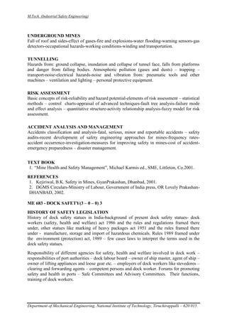M.Tech. (Industrial Safety Engineering)
Department of Mechanical Engineering, National Institute of Technology, Tiruchirappalli – 620 015.
UNDERGROUND MINES
Fall of roof and sides-effect of gases-fire and explosions-water flooding-warning sensors-gas
detectors-occupational hazards-working conditions-winding and transportation.
TUNNELLING
Hazards from: ground collapse, inundation and collapse of tunnel face, falls from platforms
and danger from falling bodies. Atmospheric pollution (gases and dusts) – trapping –
transport-noise-electrical hazards-noise and vibration from: pneumatic tools and other
machines – ventilation and lighting – personal protective equipment.
RISK ASSESSMENT
Basic concepts of risk-reliability and hazard potential-elements of risk assessment – statistical
methods – control charts-appraisal of advanced techniques-fault tree analysis-failure mode
and effect analysis – quantitative structure-activity relationship analysis-fuzzy model for risk
assessment.
ACCIDENT ANALYSIS AND MANAGEMENT
Accidents classification and analysis-fatal, serious, minor and reportable accidents – safety
audits-recent development of safety engineering approaches for mines-frequency rates-
accident occurrence-investigation-measures for improving safety in mines-cost of accident-
emergency preparedness – disaster management.
TEXT BOOK
1. “Mine Health and Safety Management”, Michael Karmis ed., SME, Littleton, Co.2001.
REFERENCES
1. Kejiriwal, B.K. Safety in Mines, GyanPrakashan, Dhanbad, 2001.
2. DGMS Circulars-Ministry of Labour, Government of India press, OR Lovely Prakashan-
DHANBAD, 2002.
ME 683 - DOCK SAFETY(3 – 0 – 0) 3
HISTORY OF SAFETY LEGISLATION
History of dock safety statues in India-background of present dock safety statues- dock
workers (safety, health and welfare) act 1986 and the rules and regulations framed there
under, other statues like marking of heavy packages act 1951 and the rules framed there
under - manufacture, storage and import of hazardous chemicals. Rules 1989 framed under
the environment (protection) act, 1989 – few cases laws to interpret the terms used in the
dock safety statues.
Responsibility of different agencies for safety, health and welfare involved in dock work –
responsibilities of port authorities – dock labour board – owner of ship master, agent of ship –
owner of lifting appliances and loose gear etc. – employers of dock workers like stevedores –
clearing and forwarding agents – competent persons and dock worker. Forums for promoting
safety and health in ports – Safe Committees and Advisory Committees. Their functions,
training of dock workers.
 
