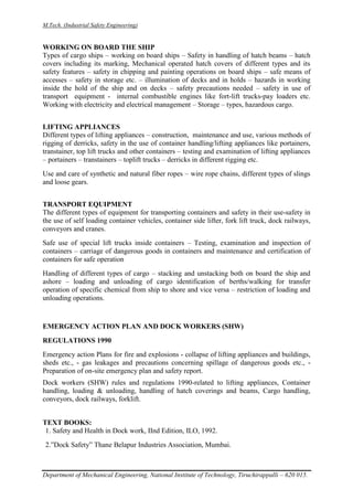 M.Tech. (Industrial Safety Engineering)
Department of Mechanical Engineering, National Institute of Technology, Tiruchirappalli – 620 015.
WORKING ON BOARD THE SHIP
Types of cargo ships – working on board ships – Safety in handling of hatch beams – hatch
covers including its marking, Mechanical operated hatch covers of different types and its
safety features – safety in chipping and painting operations on board ships – safe means of
accesses – safety in storage etc. – illumination of decks and in holds – hazards in working
inside the hold of the ship and on decks – safety precautions needed – safety in use of
transport equipment - internal combustible engines like fort-lift trucks-pay loaders etc.
Working with electricity and electrical management – Storage – types, hazardous cargo.
LIFTING APPLIANCES
Different types of lifting appliances – construction, maintenance and use, various methods of
rigging of derricks, safety in the use of container handling/lifting appliances like portainers,
transtainer, top lift trucks and other containers – testing and examination of lifting appliances
– portainers – transtainers – toplift trucks – derricks in different rigging etc.
Use and care of synthetic and natural fiber ropes – wire rope chains, different types of slings
and loose gears.
TRANSPORT EQUIPMENT
The different types of equipment for transporting containers and safety in their use-safety in
the use of self loading container vehicles, container side lifter, fork lift truck, dock railways,
conveyors and cranes.
Safe use of special lift trucks inside containers – Testing, examination and inspection of
containers – carriage of dangerous goods in containers and maintenance and certification of
containers for safe operation
Handling of different types of cargo – stacking and unstacking both on board the ship and
ashore – loading and unloading of cargo identification of berths/walking for transfer
operation of specific chemical from ship to shore and vice versa – restriction of loading and
unloading operations.
EMERGENCY ACTION PLAN AND DOCK WORKERS (SHW)
REGULATIONS 1990
Emergency action Plans for fire and explosions - collapse of lifting appliances and buildings,
sheds etc., - gas leakages and precautions concerning spillage of dangerous goods etc., -
Preparation of on-site emergency plan and safety report.
Dock workers (SHW) rules and regulations 1990-related to lifting appliances, Container
handling, loading & unloading, handling of hatch coverings and beams, Cargo handling,
conveyors, dock railways, forklift.
TEXT BOOKS:
1. Safety and Health in Dock work, IInd Edition, ILO, 1992.
2.”Dock Safety” Thane Belapur Industries Association, Mumbai.
 