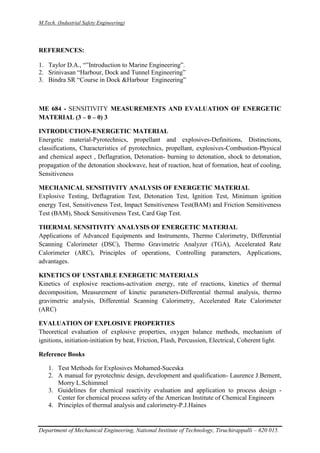 M.Tech. (Industrial Safety Engineering)
Department of Mechanical Engineering, National Institute of Technology, Tiruchirappalli – 620 015.
REFERENCES:
1. Taylor D.A., “”Introduction to Marine Engineering”.
2. Srinivasan “Harbour, Dock and Tunnel Engineering”
3. Bindra SR “Course in Dock &Harbour Engineering”
ME 684 - SENSITIVITY MEASUREMENTS AND EVALUATION OF ENERGETIC
MATERIAL (3 – 0 – 0) 3
INTRODUCTION-ENERGETIC MATERIAL
Energetic material-Pyrotechnics, propellant and explosives-Definitions, Distinctions,
classifications, Characteristics of pyrotechnics, propellant, explosives-Combustion-Physical
and chemical aspect , Deflagration, Detonation- burning to detonation, shock to detonation,
propagation of the detonation shockwave, heat of reaction, heat of formation, heat of cooling,
Sensitiveness
MECHANICAL SENSITIVITY ANALYSIS OF ENERGETIC MATERIAL
Explosive Testing, Deflagration Test, Detonation Test, Ignition Test, Minimum ignition
energy Test, Sensitiveness Test, Impact Sensitiveness Test(BAM) and Friction Sensitiveness
Test (BAM), Shock Sensitiveness Test, Card Gap Test.
THERMAL SENSITIVITY ANALYSIS OF ENERGETIC MATERIAL
Applications of Advanced Equipments and Instruments, Thermo Calorimetry, Differential
Scanning Calorimeter (DSC), Thermo Gravimetric Analyzer (TGA), Accelerated Rate
Calorimeter (ARC), Principles of operations, Controlling parameters, Applications,
advantages.
KINETICS OF UNSTABLE ENERGETIC MATERIALS
Kinetics of explosive reactions-activation energy, rate of reactions, kinetics of thermal
decomposition, Measurement of kinetic parameters-Differential thermal analysis, thermo
gravimetric analysis, Differential Scanning Calorimetry, Accelerated Rate Calorimeter
(ARC)
EVALUATION OF EXPLOSIVE PROPERTIES
Theoretical evaluation of explosive properties, oxygen balance methods, mechanism of
ignitions, initiation-initiation by heat, Friction, Flash, Percussion, Electrical, Coherent light.
Reference Books
1. Test Methods for Explosives Mohamed-Suceska
2. A manual for pyrotechnic design, development and qualification- Laurence J.Bement,
Morry L.Schimmel
3. Guidelines for chemical reactivity evaluation and application to process design -
Center for chemical process safety of the American Institute of Chemical Engineers
4. Principles of thermal analysis and calorimetry-P.J.Haines
 