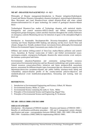 M.Tech. (Industrial Safety Engineering)
Department of Mechanical Engineering, National Institute of Technology, Tiruchirappalli – 620 015.
ME 687 - DISASTER MANAGEMENT(3 – 0 – 0) 3
Philosophy of Disaster management-Introduction to Disaster mitigation-Hydrological,
Coastal and Marine Disasters-Atmospheric disasters-Geological, meteorological phenomena-
Mass Movement and Land Disasters-Forest related disasters-Wind and water related
disasters-deforestation-Use of space technology for control of geological disasters-Master
thesis
Technological Disasters-Case studies of Technology disasters with statistical details-
Emergencies and control measures-APELL-Onsite and Offsite emergencies-Crisis
management groups-Emergency centers and their functions throughout the country-Softwares
on emergency controls-Monitoring devices for detection of gases in the atmosphere-Right to
know act
Introduction to Sustainable Development-Bio Diversity-Atmospheric pollution-Global
warming and Ozone Depletion-ODS banking and phasing out-Sea level rise-El Nino and
climate changes-Eco friendly products-Green movements-Green philosophy-Environmental
Policies-Environmental Impact Assessment-case studies-Life cycle
Offshore and onshore drilling-control of fires-Case studies-Marine pollution and control-
Toxic, hazardous & Nuclear wastes-state of India’s and Global environmental issues-
carcinogens-complex emergencies-Earthquake disasters-the nature-extreme event analysis-
the immune system-proof and limits-
Environmental education-Population and community ecology-Natural resources
conservation-Environmental protection and law-Research methodology and systems analysis-
Natural resources conservation-Policy initiatives and future prospects-Risk assessment
process, assessment for different disaster types-Assessment data use, destructive capacity-risk
adjustment-choice-loss acceptance-disaster aid- public liability insurance-stock taking and
vulnerability analysis-disaster profile of the country-national policies-objectives and
standards-physical event modification-preparedness, forecasting and warning, land use
planning
REFERENCES:
1. Introduction to Environmental Engineering and Science, Gilbert, M. Masters
2. Environmental Science, Miller, G. Tylor
3. Environmental Science sustaining the earth, G. Tylor, Miller
4. Principles of Environmental Science and Engineering, Bagad Vilas.
5. Principles of Environmental Science and Engineering, R. Sivakumar
ME 688 - OHSAS 18000 AND ISO 14000
OHSAS STANDARD
Introduction – Development of OHSAS standard – Structure and features of OSHAS 18001 –
Benefits of certification-certification procedure – OH and S management system element,
specification and scope - correspondence between OHSAS 18001, ISO 14001:1996 and ISO
9001:1994 – Guidelines (18002:2000) for implementing OHSAS 18001.
 