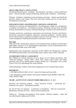 M.Tech. (Industrial Safety Engineering)
Department of Mechanical Engineering, National Institute of Technology, Tiruchirappalli – 620 015.
OHSAS 18001 POLICY AND PLANNING
Developing OH and S policy– Guidelines – Developments - procedure - Content of OH and S
policy – General principle, strategy and planning, specific goals, compliance – methodology.
Planning – Guidelines, methodology steps developing action plan – Analysis and identify the
priorities, objective and Targets, short term action plan, benefits and cost of each option,
Development of action plan.
IMPLEMENTATION AND OPERATION, CHECKING AND REVIEW
Guidelines for structure and Responsibilities, Top Management, middle level management,
co-ordinator and employees - Developing procedures, identifying training needs, providing
training, documentation of training, Training methodology consultation and communications.
Checking and Review; performance measurement and monitoring, Proactive and Reactive
monitoring, measurement techniques, inspections, measuring equipment - Accidents reports,
Process and procedures, recording, investigation corrective action and follow up - records and
records management. Handling documentation, information, records.
ISO 14001
EMS, ISO 14001, specifications, objectives, Environmental Policy, Guidelines and Principles
(ISO 14004), clauses 4.1 to 4.5. Documentation requirements, 3 levels of documentation for a
ISO 14000 based EMS, steps in ISO 14001.
Implementation plan, Registration, Importance of ISO 14000 to the Management. Auditing
ISO14000-General principles of Environmental Audit, Auditor, steps in audit, Audit plan.
ENVIRONMENT IMPACT ASSESSMENT
ISO 14040(LCA), General principles of LCA, Stages of LCA, Report and Review. ISO
14020 (Eco labeling) – History, 14021, 14024, Type I labels, Type II labels, ISO 14024,
principles, rules for eco labeling before company attempts for it. Advantages. EIA in EMS,
Types of EIA, EIA methodology EIS, Scope, Benefits.
Audit-methodology, Auditors Audit results management review-Continual improvement.
REFERENCE
1. ISO 9000 to OHSAS 18001, Dr. K.C. Arora, S.K. Kataria and Sons, Delhi.
2. The management systems, Quality, Environment, Health & Safety ISO9001: 2000, ISO-
14001, OHSAS 18001
ME 689 – SAFETY IN ON AND OFF SHORE DRILLING (3 – 0 – 0) 3
Petroleum and Petroleum products – Fuels- Petroleum solvents – Lubricating oils –
Petroleum wax, greases – Miscellaneous product
On and off shore oil operation – Construction of Installation – Pipe line Construction –
Maintenance and repair activities – Safety and associated hazards
Drilling oil – Technique and equipment- Work position –Working condition – safety and
associated hazards- lighting and its effects
 