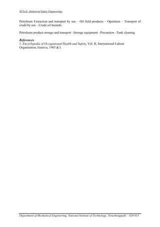 M.Tech. (Industrial Safety Engineering)
Department of Mechanical Engineering, National Institute of Technology, Tiruchirappalli – 620 015.
Petroleum Extraction and transport by sea – Oil field products – Operation – Transport of
crude by sea – Crude oil hazards.
Petroleum product storage and transport –Storage equipment –Precaution –Tank cleaning
References
1. Encyclopedia of Occupational Health and Safety, Vol. II, International Labour
Organisation, Geneva, 1985 & I.
 