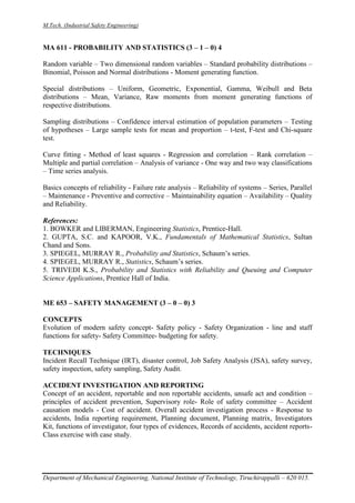 M.Tech. (Industrial Safety Engineering)
Department of Mechanical Engineering, National Institute of Technology, Tiruchirappalli – 620 015.
MA 611 - PROBABILITY AND STATISTICS (3 – 1 – 0) 4
Random variable – Two dimensional random variables – Standard probability distributions –
Binomial, Poisson and Normal distributions - Moment generating function.
Special distributions – Uniform, Geometric, Exponential, Gamma, Weibull and Beta
distributions – Mean, Variance, Raw moments from moment generating functions of
respective distributions.
Sampling distributions – Confidence interval estimation of population parameters – Testing
of hypotheses – Large sample tests for mean and proportion – t-test, F-test and Chi-square
test.
Curve fitting - Method of least squares - Regression and correlation – Rank correlation –
Multiple and partial correlation – Analysis of variance - One way and two way classifications
– Time series analysis.
Basics concepts of reliability - Failure rate analysis – Reliability of systems – Series, Parallel
– Maintenance - Preventive and corrective – Maintainability equation – Availability – Quality
and Reliability.
References:
1. BOWKER and LIBERMAN, Engineering Statistics, Prentice-Hall.
2. GUPTA, S.C. and KAPOOR, V.K., Fundamentals of Mathematical Statistics, Sultan
Chand and Sons.
3. SPIEGEL, MURRAY R., Probability and Statistics, Schaum’s series.
4. SPIEGEL, MURRAY R., Statistics, Schaum’s series.
5. TRIVEDI K.S., Probability and Statistics with Reliability and Queuing and Computer
Science Applications, Prentice Hall of India.
ME 653 – SAFETY MANAGEMENT (3 – 0 – 0) 3
CONCEPTS
Evolution of modern safety concept- Safety policy - Safety Organization - line and staff
functions for safety- Safety Committee- budgeting for safety.
TECHNIQUES
Incident Recall Technique (IRT), disaster control, Job Safety Analysis (JSA), safety survey,
safety inspection, safety sampling, Safety Audit.
ACCIDENT INVESTIGATION AND REPORTING
Concept of an accident, reportable and non reportable accidents, unsafe act and condition –
principles of accident prevention, Supervisory role- Role of safety committee – Accident
causation models - Cost of accident. Overall accident investigation process - Response to
accidents, India reporting requirement, Planning document, Planning matrix, Investigators
Kit, functions of investigator, four types of evidences, Records of accidents, accident reports-
Class exercise with case study.
 