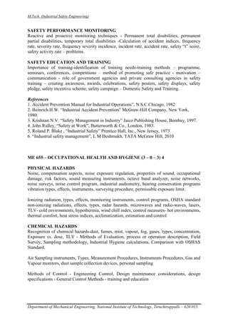 M.Tech. (Industrial Safety Engineering)
Department of Mechanical Engineering, National Institute of Technology, Tiruchirappalli – 620 015.
SAFETY PERFORMANCE MONITORING
Reactive and proactive monitoring techniques - Permanent total disabilities, permanent
partial disabilities, temporary total disabilities -Calculation of accident indices, frequency
rate, severity rate, frequency severity incidence, incident rate, accident rate, safety “t” score,
safety activity rate – problems.
SAFETY EDUCATION AND TRAINING
Importance of training-identification of training needs-training methods – programme,
seminars, conferences, competitions – method of promoting safe practice - motivation –
communication - role of government agencies and private consulting agencies in safety
training – creating awareness, awards, celebrations, safety posters, safety displays, safety
pledge, safety incentive scheme, safety campaign – Domestic Safety and Training.
References
1. Accident Prevention Manual for Industrial Operations”, N.S.C.Chicago, 1982
2. Heinrich H.W. “Industrial Accident Prevention” McGraw-Hill Company, New York,
1980.
3. Krishnan N.V. “Safety Management in Industry” Jaico Publishing House, Bombay, 1997.
4. John Ridley, “Safety at Work”, Butterworth & Co., London, 1983.
5. Roland P. Blake , “Industrial Safety” Prentice Hall, Inc., New Jersey, 1973
6. “Industrial safety management”, L M Deshmukh, TATA McGraw Hill, 2010
ME 655 – OCCUPATIONAL HEALTH AND HYGIENE (3 – 0 – 3) 4
PHYSICAL HAZARDS
Noise, compensation aspects, noise exposure regulation, properties of sound, occupational
damage, risk factors, sound measuring instruments, octave band analyzer, noise networks,
noise surveys, noise control program, industrial audiometry, hearing conservation programs
vibration types, effects, instruments, surveying procedure, permissible exposure limit.
Ionizing radiation, types, effects, monitoring instruments, control programs, OSHA standard
non-ionizing radiations, effects, types, radar hazards, microwaves and radio-waves, lasers,
TLV- cold environments, hypothermia, wind chill index, control measures- hot environments,
thermal comfort, heat stress indices, acclimatization, estimation and control
CHEMICAL HAZARDS
Recognition of chemical hazards-dust, fumes, mist, vapour, fog, gases, types, concentration,
Exposure vs. dose, TLV - Methods of Evaluation, process or operation description, Field
Survey, Sampling methodology, Industrial Hygiene calculations, Comparison with OSHAS
Standard.
Air Sampling instruments, Types, Measurement Procedures, Instruments Procedures, Gas and
Vapour monitors, dust sample collection devices, personal sampling
Methods of Control - Engineering Control, Design maintenance considerations, design
specifications - General Control Methods - training and education
 