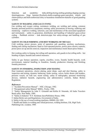 M.Tech. (Industrial Safety Engineering)
Department of Mechanical Engineering, National Institute of Technology, Tiruchirappalli – 620 015.
Selection and suitability: lathe-drilling-boring-milling-grinding-shaping-sawing-
shearingpresses- forge hammer-flywheels-shafts-couplings-gears-sprockets wheels and
chains-pulleys and belts-authorized entry to hazardous installations-benefits of good guarding
systems.
SAFETY IN WELDING AND GAS CUTTING
Gas welding and oxygen cutting, resistances welding, arc welding and cutting, common
hazards, personal protective equipment, training, safety precautions in brazing, soldering and
metalizing – explosive welding, selection, care and maintenance of the associated equipment
and instruments – safety in generation, distribution and handling of industrial gases-colour
coding – flashback arrestor – leak detection-pipe line safety-storage and handling of gas
cylinders.
SAFETY IN COLD FORMING AND HOT WORKING OF METALS
Cold working, power presses, point of operation safe guarding, auxiliary mechanisms,
feeding and cutting mechanism, hand or foot-operated presses, power press electric controls,
power press set up and die removal, inspection and maintenance-metal sheers-press brakes.
Hot working safety in forging, hot rolling mill operation, safe guards in hot rolling mills – hot
bending of pipes, hazards and control measures.
Safety in gas furnace operation, cupola, crucibles, ovens, foundry health hazards, work
environment, material handling in foundries, foundry production cleaning and finishing
foundry processes.
SAFETY IN FINISHING, INSPECTION AND TESTING
Heat treatment operations, electro plating, paint shops, sand and shot blasting, safety in
inspection and testing, dynamic balancing, hydro testing, valves, boiler drums and headers,
pressure vessels, air leak test, steam testing, safety in radiography, personal monitoring
devices, radiation hazards, engineering and administrative controls, Indian Boilers
Regulation.
References
1. “Accident Prevention Manual” – NSC, Chicago, 1982.
2. “Occupational safety Manual” BHEL, Trichy, 1988.
3. “Safety Management by John V. Grimaldi and Rollin H. Simonds, All India Travelers
Book seller, New Delhi, 1989.
4. “Safety in Industry” N.V. Krishnan JaicoPublishery House, 1996.
5. Indian Boiler acts and Regulations, Government of India.
6. Safety in the use of wood working machines, HMSO, UK 1992.
7. Health and Safety in welding and Allied processes, welding Institute, UK, High Tech.
Publishing Ltd., London, 1989.
 