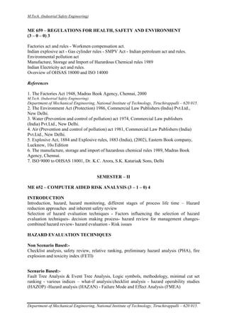 M.Tech. (Industrial Safety Engineering)
Department of Mechanical Engineering, National Institute of Technology, Tiruchirappalli – 620 015.
ME 659 – REGULATIONS FOR HEALTH, SAFETY AND ENVIRONMENT
(3 – 0 – 0) 3
Factories act and rules - Workmen compensation act.
Indian explosive act - Gas cylinder rules - SMPV Act - Indian petroleum act and rules.
Environmental pollution act
Manufacture, Storage and Import of Hazardous Chemical rules 1989
Indian Electricity act and rules.
Overview of OHSAS 18000 and ISO 14000
References
1. The Factories Act 1948, Madras Book Agency, Chennai, 2000
M.Tech. (Industrial Safety Engineering)
Department of Mechanical Engineering, National Institute of Technology, Tiruchirappalli – 620 015.
2. The Environment Act (Protection) 1986, Commercial Law Publishers (India) Pvt.Ltd.,
New Delhi.
3. Water (Prevention and control of pollution) act 1974, Commercial Law publishers
(India) Pvt.Ltd., New Delhi.
4. Air (Prevention and control of pollution) act 1981, Commercial Law Publishers (India)
Pvt.Ltd., New Delhi.
5. Explosive Act, 1884 and Explosive rules, 1883 (India), (2002), Eastern Book company,
Lucknow, 10th Edition
6. The manufacture, storage and import of hazardous chemical rules 1989, Madras Book
Agency, Chennai.
7. ISO 9000 to OHSAS 18001, Dr. K.C. Arora, S.K. Kataria& Sons, Delhi
SEMESTER – II
ME 652 – COMPUTER AIDED RISK ANALYSIS (3 – 1 – 0) 4
INTRODUCTION
Introduction, hazard, hazard monitoring, different stages of process life time – Hazard
reduction approaches and inherent safety review
Selection of hazard evaluation techniques - Factors influencing the selection of hazard
evaluation techniques- decision making process- hazard review for management changes-
combined hazard review- hazard evaluation - Risk issues
HAZARD EVALUATION TECHNIQUES
Non Scenario Based:-
Checklist analysis, safety review, relative ranking, preliminary hazard analysis (PHA), fire
explosion and toxicity index (FETI)
Scenario Based:-
Fault Tree Analysis & Event Tree Analysis, Logic symbols, methodology, minimal cut set
ranking - various indices – what-if analysis/checklist analysis - hazard operability studies
(HAZOP) -Hazard analysis (HAZAN) - Failure Mode and Effect Analysis (FMEA)
 