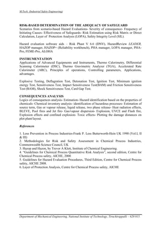 M.Tech. (Industrial Safety Engineering)
Department of Mechanical Engineering, National Institute of Technology, Tiruchirappalli – 620 015.
RISK-BASED DETERMINATION OF THE ADEQUACY OF SAFEGUARD
Scenarios from scenario-based Hazard Evaluations- Severity of consequence- Frequency of
Initiating Causes- Effectiveness of Safeguards- Risk Estimation using Risk Matrix or Direct
Calculation, Layer of Protection Analysis (LOPA), Safety Integrity Level (SIL).
Hazard evaluation software aids – Risk Phast V 6.6 (DNV), HazardReview LEADER,
HAZOP manager, HAZOP+ (Reliability workbench), PHA manager, LOPA manager, PHA-
Pro, FEME-Pro, ALOHA
INSTRUMENTATION
Applications of Advanced Equipments and Instruments, Thermo Calorimetry, Differential
Scanning Calorimeter (DSC), Thermo Gravimetric Analyzer (TGA), Accelerated Rate
Calorimeter (ARC), Principles of operations, Controlling parameters, Applications,
advantages.
Explosive Testing, Deflagration Test, Detonation Test, Ignition Test, Minimum ignition
energy Test, Sensitiveness Test, Impact Sensitiveness Test(BAM) and Friction Sensitiveness
Test (BAM), Shock Sensitiveness Test, Card Gap Test.
CONSEQUENCES ANALYSIS
Logics of consequences analysis- Estimation- Hazard identification based on the properties of
chemicals- Chemical inventory analysis- identification of hazardous processes- Estimation of
source term, Gas or vapour release, liquid release, two phase release- Heat radiation effects,
BLEVE, Pool fires and Jet fire- Gas/vapour dispersion- Explosion, UVCE and Flash fire,
Explosion effects and confined explosion- Toxic effects- Plotting the damage distances on
plot plant/layout.
References
1. Loss Prevention in Process Industries-Frank P. Less Butterworth-Hein UK 1990 (Vol.I, II
& III)
2. Methodologies for Risk and Safety Assessment in Chemical Process Industries,
Commonwealth Science Council, UK
3. Hazop and Hazon, by Trevor A Klett, Institute of Chemical Engineering.
4. “Guidelines for Chemical Process Quantitative Risk Analysis”, second edition, Centre for
Chemical Process safety, AICHE, 2000
5. Guidelines for Hazard Evaluation Procedures, Third Edition, Centre for Chemical Process
safety, AICHE 2008.
6. Layer of Protection Analysis, Centre for Chemical Process safety, AICHE
 