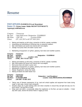 Resume
POSTAPPLIED: FLOORMAN/Lead Roustabout
Name: Mr. Protap kumar Halder:9831947735/9748156772
:h.pratap@rediffmail.com
Company : Transocean
Rig Type : Sami SubCurrent Designation: FLOORMAN
Rig Name : GSF 140 Location:INDIA
Tenure :28th, JAN 2015 to till 28th NOV,2016
 Making and breaking up drill string, connection of drill bit, operate manifolds.
 Assembling and dismantling of Christmas tree on production platform.
 Man shell shakers and assist mud chemist with mud weights.
 Change mud pump liners and seals in pump room.
 Maintaining all equipment on rig floor, greasing main block and manifold systems.
Company : Transocean
Rig Type : Drillship Designation: FLOORMAN
Rig Name : DD KG 1 Location: India
Tenure : APRIL, 2013 TO OCT 2014
 Making and breaking up drill string, connection of drill bit, operate manifolds.
 Man shell shakers and assist mud chemist with mud weights.
 Mud pump liners and seals in pump room.
 Maintaining all equipment on rig floor, greasing main block and manifold systems.
 Maintenance of decks and bulk heads.
 Relieve Roughnecks during their break.
 Making oil based and water based mud.
Company : Transocean
Rig Type : DRILLSHIP Designation: Lead Roustabout
Rig Name : D 534,DWF,DWM Location: India,TIMOR,GHANA,MOZAMBIQUE
Tenure : JUN 2007 TO DEC 2012
 Taking care of General maintenance of rig. Load and unload supplies and equipment from boats during
rough or calm seas, monitor trash compactor.
 Ensures slings are in good working order and check shackles to ensure they are tight and stay out of a
pinch points / use tag lines on loads.
 Chips paint and buffs it, occasionally relieve the roughnecks on the floor, put pipe on catwalks -- V-door
(lay down pipe), assists the service hands in rigging up tools.
 