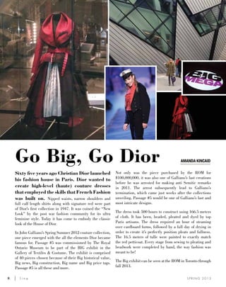 8	 l i n e S P R I N G 2 0 1 3
Go Big, Go Dior
Sixty five years ago Christian Dior launched
his fashion house in Paris. Dior wanted to
create high-level (haute) couture dresses
that employed the skills that French Fashion
was built on. Nipped waists, narrow shoulders and
full calf length shirts along with signature red were part
of Dior’s first collection in 1947. It was coined the “New
Look” by the post war fashion community for its ultra
feminine style. Today it has come to embody the classic
look of the House of Dior.
In John Galliano’s Spring Summer 2012 couture collection,
one piece emerged with the all the elements Dior became
famous for. Passage #5 was commissioned by The Royal
Ontario Museum to be part of the BIG exhibit in the
Gallery of Textiles & Costume. The exhibit is comprised
of 40 pieces chosen because of their Big historical value,
Big news, Big construction, Big name and Big price tags.
Passage #5 is all these and more.
Not only was the piece purchased by the ROM for
$100,000,000, it was also one of Galliano’s last creations
before he was arrested for making anti Semitic remarks
in 2011. The arrest subsequently lead to Galliano’s
termination, which came just weeks after the collections
unveiling. Passage #5 would be one of Galliano’s last and
most intricate designs.
The dress took 500 hours to construct using 166.5 meters
of cloth. It has been, beaded, pleated and dyed by top
Paris artisans. The dress required an hour of steaming
over cardboard forms, followed by a full day of drying in
order to create it’s perfectly position pleats and fullness.
The 16.5 meters of tulle were painted to exactly match
the red petticoat. Every stage from sewing to pleating and
beadwork were completed by hand, the way fashion was
meant to be!
The Big exhibit can be seen at the ROM in Toronto through
fall 2013.
Amanda kincaid
 