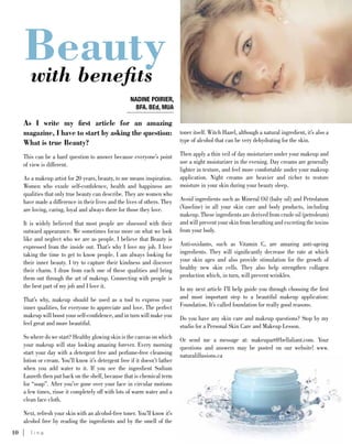 10	 l i n e S P R I N G 2 0 1 3
As I write my first article for an amazing
magazine, I have to start by asking the question:
What is true Beauty?
This can be a hard question to answer because everyone’s point
of view is different.
As a makeup artist for 20 years, beauty, to me means inspiration.
Women who exude self-confidence, health and happiness are
qualities that only true beauty can describe. They are women who
have made a difference in their lives and the lives of others. They
are loving, caring, loyal and always there for those they love.
It is widely believed that most people are obsessed with their
outward appearance. We sometimes focus more on what we look
like and neglect who we are as people. I believe that Beauty is
expressed from the inside out. That’s why I love my job. I love
taking the time to get to know people. I am always looking for
their inner beauty. I try to capture their kindness and discover
their charm. I draw from each one of these qualities and bring
them out through the art of makeup. Connecting with people is
the best part of my job and I love it.
That’s why, makeup should be used as a tool to express your
inner qualities, for everyone to appreciate and love. The perfect
makeup will boost your self-confidence, and in turn will make you
feel great and more beautiful.
So where do we start? Healthy glowing skin is the canvas on which
your makeup will stay looking amazing forever. Every morning
start your day with a detergent free and perfume-free cleansing
lotion or cream. You’ll know it’s detergent free if it doesn’t lather
when you add water to it. If you see the ingredient Sodium
Laureth then put back on the shelf, because that is chemical term
for “soap”. After you’ve gone over your face in circular motions
a few times, rinse it completely off with lots of warm water and a
clean face cloth.
Next, refresh your skin with an alcohol-free toner. You’ll know it’s
alcohol free by reading the ingredients and by the smell of the
toner itself. Witch Hazel, although a natural ingredient, it’s also a
type of alcohol that can be very dehydrating for the skin.
Then apply a thin veil of day moisturizer under your makeup and
use a night moisturizer in the evening. Day creams are generally
lighter in texture, and feel more comfortable under your makeup
application. Night creams are heavier and richer to restore
moisture in your skin during your beauty sleep.
Avoid ingredients such as Mineral Oil (baby oil) and Petrolatum
(Vaseline) in all your skin care and body products, including
makeup. These ingredients are derived from crude oil (petroleum)
and will prevent your skin from breathing and excreting the toxins
from your body.
Anti-oxidants, such as Vitamin C, are amazing anti-ageing
ingredients. They will significantly decrease the rate at which
your skin ages and also provide stimulation for the growth of
healthy new skin cells. They also help strengthen collagen
production which, in turn, will prevent wrinkles.
In my next article I’ll help guide you through choosing the first
and most important step to a beautiful makeup application:
Foundation. It’s called foundation for really good reasons.
Do you have any skin care and makeup questions? Stop by my
studio for a Personal Skin Care and Makeup Lesson.
Or send me a message at: makeupart@bellaliant.com. Your
questions and answers may be posted on our website! www.
naturalillusions.ca
Beautywith benefits
NADINE POIRIER,
BFA. BEd, MUA
 